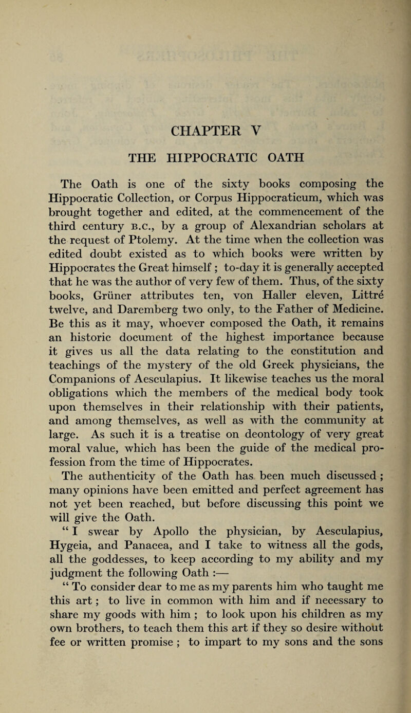 CHAPTER V THE HIPPOCRATIC OATH The Oath is one of the sixty books composing the Hippocratic Collection, or Corpus Hippocraticum, which was brought together and edited, at the commencement of the third century b.c., by a group of Alexandrian scholars at the request of Ptolemy. At the time when the collection was edited doubt existed as to which books were written by Hippocrates the Great himself ; to-day it is generally accepted that he was the author of very few of them. Thus, of the sixty books, Griiner attributes ten, von Haller eleven, Littre twelve, and Daremberg two only, to the Father of Medicine. Be this as it may, whoever composed the Oath, it remains an historic document of the highest importance because it gives us all the data relating to the constitution and teachings of the mystery of the old Greek physicians, the Companions of Aesculapius. It likewise teaches us the moral obligations which the members of the medical body took upon themselves in their relationship with their patients, and among themselves, as well as with the community at large. As such it is a treatise on deontology of very great moral value, which has been the guide of the medical pro¬ fession from the time of Hippocrates. The authenticity of the Oath has been much discussed ; many opinions have been emitted and perfect agreement has not yet been reached, but before discussing this point we will give the Oath. “ I swear by Apollo the physician, by Aesculapius, Hygeia, and Panacea, and I take to witness all the gods, all the goddesses, to keep according to my ability and my judgment the following Oath :— “ To consider dear to me as my parents him who taught me this art; to live in common with him and if necessary to share my goods with him ; to look upon his children as my own brothers, to teach them this art if they so desire without fee or written promise ; to impart to my sons and the sons