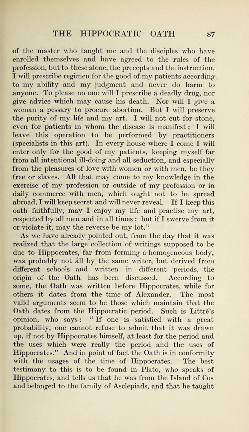 of the master who taught me and the disciples who have enrolled themselves and have agreed to the rules of the profession, but to these alone, the precepts and the instruction. I will prescribe regimen for the good of my patients according to my ability and my judgment and never do harm to anyone. To please no one will I prescribe a deadly drug, nor give advice which may cause his death. Nor will I give a woman a pessary to procure abortion. But I will preserve the purity of my life and my art. I will not cut for stone, even for patients in whom the disease is manifest; I will leave this operation to be performed by practitioners (specialists in this art). In every house where I come I will enter only for the good of my patients, keeping myself far from all intentional ill-doing and all seduction, and especially from the pleasures of love with women or with men, be they free or slaves. All that may come to my knowledge in the exercise of my profession or outside of my profession or in daily commerce with men, which ought not to be spread abroad, I will keep secret and will never reveal. If I keep this oath faithfully, may I enjoy my life and practise my art, respected by all men and in all times ; but if I swerve from it or violate it, may the reverse be my lot.” As we have already pointed out, from the day that it was realized that the large collection of writings supposed to be due to Hippocrates, far from forming a homogeneous body, was probably not all by the same writer, but derived from different schools and written in different periods, the origin of the Oath has been discussed. According to some, the Oath was written before Hippocrates, while for others it dates from the time of Alexander. The most valid arguments seem to be those which maintain that the Oath dates from the Hippocratic period. Such is Littre’s opinion, who says : “If one is satisfied with a great probability, one cannot refuse to admit that it was drawn up, if not by Hippocrates himself, at least for the period and the uses which were really the period and the uses of Hippocrates.” And in point of fact the Oath is in conformity with the usages of the time of Hippocrates. The best testimony to this is to be found in Plato, who speaks of Hippocrates, and tells us that he was from the Island of Cos and belonged to the family of Asclepiads, and that he taught