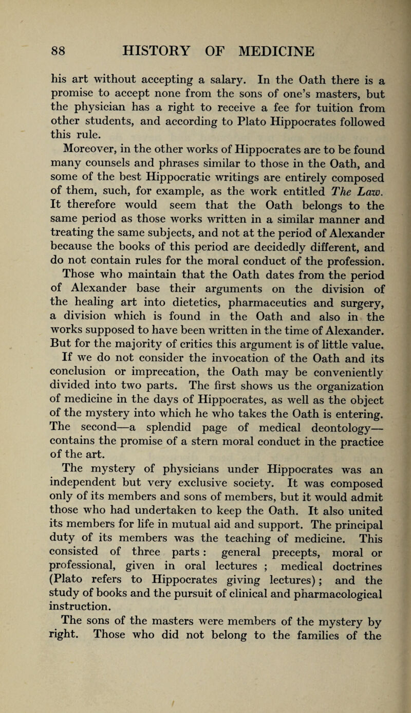 his art without accepting a salary. In the Oath there is a promise to accept none from the sons of one’s masters, but the physician has a right to receive a fee for tuition from other students, and according to Plato Hippocrates followed this rule. Moreover, in the other works of Hippocrates are to be found many counsels and phrases similar to those in the Oath, and some of the best Hippocratic writings are entirely composed of them, such, for example, as the work entitled The Law. It therefore would seem that the Oath belongs to the same period as those works written in a similar manner and treating the same subjects, and not at the period of Alexander because the books of this period are decidedly different, and do not contain rules for the moral conduct of the profession. Those who maintain that the Oath dates from the period of Alexander base their arguments on the division of the healing art into dietetics, pharmaceutics and surgery, a division which is found in the Oath and also in the works supposed to have been written in the time of Alexander. But for the majority of critics this argument is of little value. If we do not consider the invocation of the Oath and its conclusion or imprecation, the Oath may be conveniently divided into two parts. The first shows us the organization of medicine in the days of Hippocrates, as well as the object of the mystery into which he who takes the Oath is entering. The second—a splendid page of medical deontology— contains the promise of a stern moral conduct in the practice of the art. The mystery of physicians under Hippocrates was an independent but very exclusive society. It was composed only of its members and sons of members, but it would admit those who had undertaken to keep the Oath. It also united its members for life in mutual aid and support. The principal duty of its members was the teaching of medicine. This consisted of three, parts: general precepts, moral or professional, given in oral lectures ; medical doctrines (Plato refers to Hippocrates giving lectures); and the study of books and the pursuit of clinical and pharmacological instruction. The sons of the masters were members of the mystery by right. Those who did not belong to the families of the