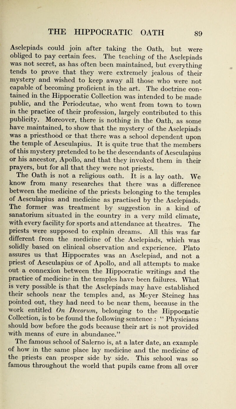 Asclepiads could join after taking the Oath, but were obliged to pay certain fees. The teaching of the Asclepiads was not seeret, as has often been maintained, but everything tends to prove that they were extremely jealous of their mystery and wished to keep away all those who were not capable of beeoming profieient in the art. The doctrine con¬ tained in the Hippocratic Collection was intended to be made public, and the Periodeutae, who went from town to town in the praetiee of their profession, largely contributed to this publicity. Moreover, there is nothing in the Oath, as some have maintained, to show that the mystery of the Aselepiads was a priesthood or that there was a school dependent upon the temple of Aesculapius. It is quite true that the members of this mystery pretended to be the descendants of Aeseulapius or his ancestor, Apollo, and that they invoked them in their prayers, but for all that they were not priests. The Oath is not a religious oath. It is a lay oath. We know from many researches that there was a difference between the medicine of the priests belonging to the temples of Aesculapius and medicine as praetised by the Asclepiads. The former was treatment by suggestion in a kind of sanatorium situated in the country in a very mild climate, with every facility for sports and attendance at theatres. The priests were supposed to explain dreams. All this was far different from the medicine of the Asclepiads, which was solidly based on clinical observation and experienee. Plato assures us that Hippoerates was an Aselepiad, and not a priest of Aeseulapius or of Apollo, and all attempts to make out a connexion between the Hippocratie writings and the praetiee of medicine in the temples have been failures. What is very possible is that the Aselepiads may have established their sehools near the temples and, as Meyer Steineg has pointed out, they had need to be near them, because in the work entitled On Decorum, belonging to the Hippocratic Collection, is to be found the following sentence : “ Physieians should bow before the gods because their art is not provided with means of eure in abundance.” The famous school of Salerno is, at a later date, an example of how in the same plaee lay medicine and the medicine of the priests can prosper side by side. This school was so famous throughout the world that pupils came from all over