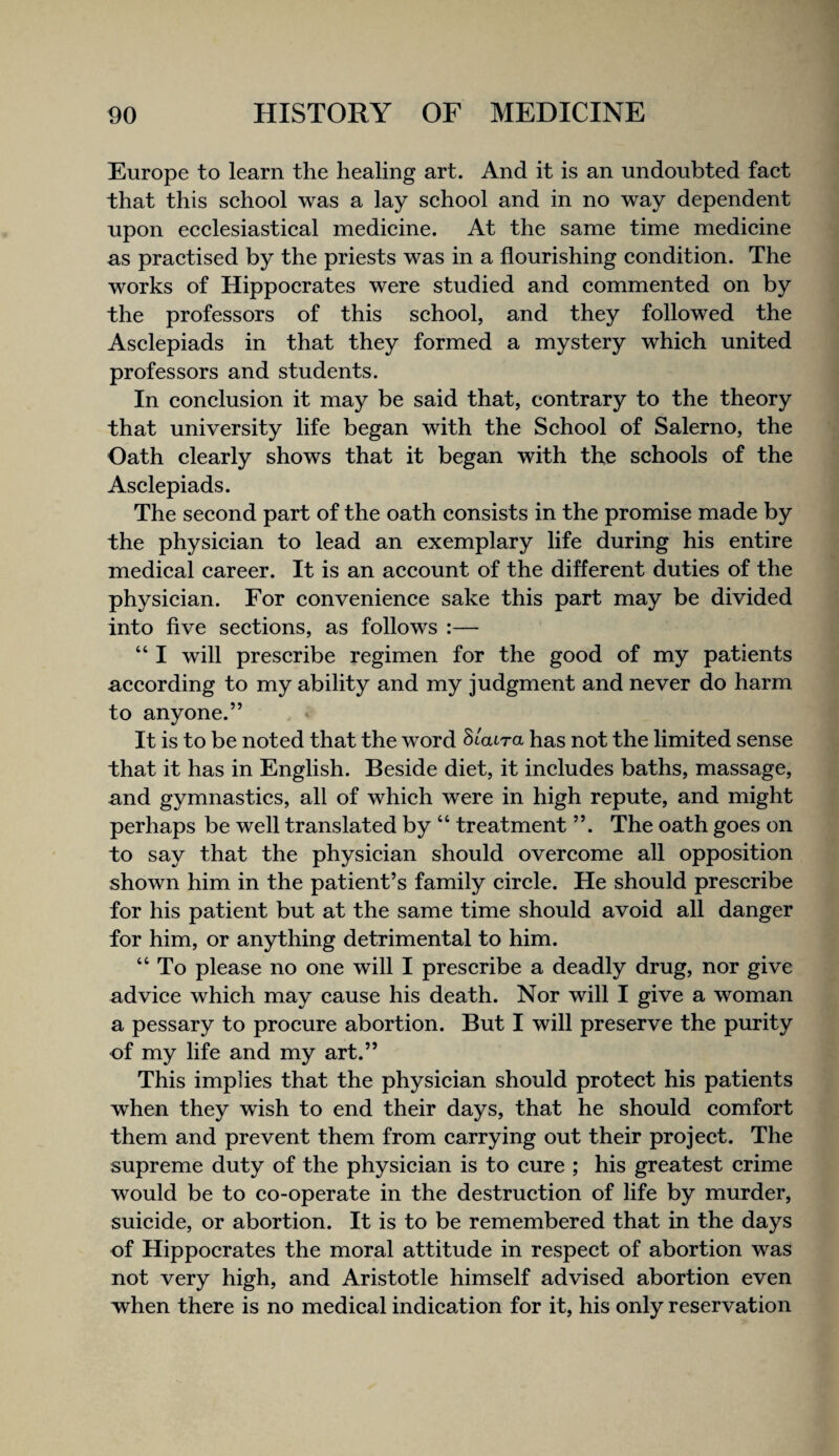 Europe to learn the healing art. And it is an undoubted faet that this school was a lay school and in no way dependent upon ecclesiastical medicine. At the same time medicine as practised by the priests was in a flourishing condition. The works of Hippocrates were studied and commented on by the professors of this school, and they followed the Asclepiads in that they formed a mystery which united professors and students. In conclusion it may be said that, contrary to the theory that university life began with the School of Salerno, the Oath clearly shows that it began with the schools of the Asclepiads. The second part of the oath consists in the promise made by the physician to lead an exemplary life during his entire medical career. It is an account of the different duties of the physician. For convenience sake this part may be divided into five sections, as follows :— “ I will prescribe regimen for the good of my patients according to my ability and my judgment and never do harm to anyone.” It is to be noted that the word hlaira has not the limited sense that it has in English. Beside diet, it includes baths, massage, and gymnastics, all of which were in high repute, and might perhaps be well translated by “ treatment ”. The oath goes on to say that the physician should overcome all opposition shown him in the patient’s family circle. He should prescribe for his patient but at the same time should avoid all danger for him, or anything detrimental to him. “ To please no one will I prescribe a deadly drug, nor give advice which may cause his death. Nor will I give a woman a pessary to procure abortion. But I will preserve the purity of my life and my art.” This implies that the physician should protect his patients when they wish to end their days, that he should comfort them and prevent them from carrying out their project. The supreme duty of the physician is to cure ; his greatest crime would be to co-operate in the destruction of life by murder, suicide, or abortion. It is to be remembered that in the days of Hippocrates the moral attitude in respect of abortion was not very high, and Aristotle himself advised abortion even when there is no medical indication for it, his only reservation