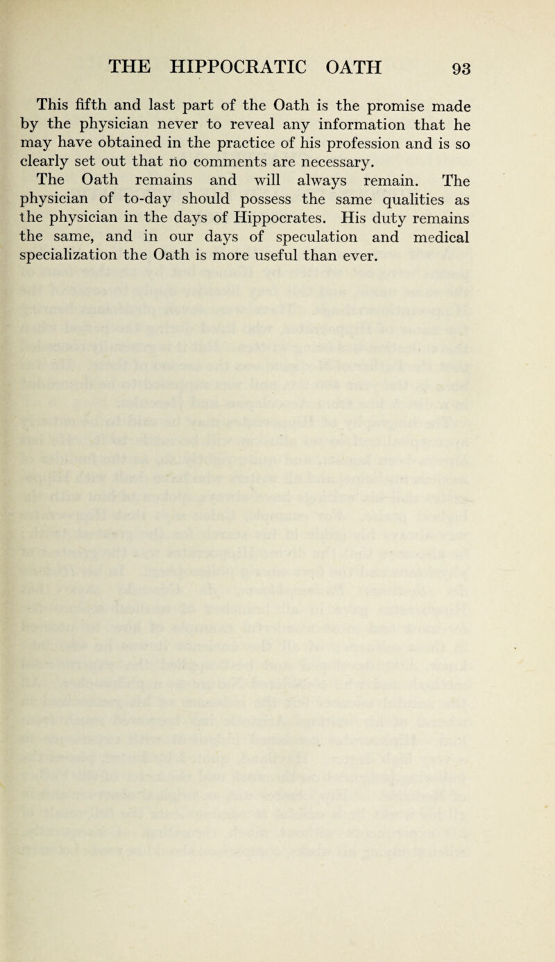 This fifth and last part of the Oath is the promise made by the physieian never to reveal any information that he may have obtained in the praetiee of his profession and is so clearly set out that no comments are necessary. The Oath remains and will always remain. The physician of to-day should possess the same qualities as the physician in the days of Hippocrates. His duty remains the same, and in our days of speculation and medical specialization the Oath is more useful than ever.