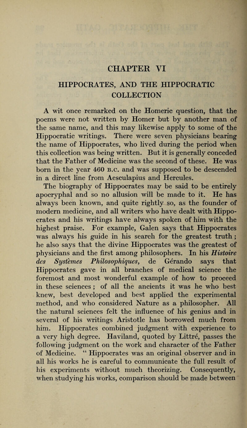 CHAPTER VI HIPPOCRATES, AND THE HIPPOCRATIC COLLECTION A wit once remarked on the Homeric question, that the poems were not written by Homer but by another man of the same name, and this may likewise apply to some of the Hippocratic writings. There were seven physicians bearing the name of Hippocrates, who lived during the period when this colleetion was being written. But it is generally coneeded that the Father of Medicine was the second of these. He was born in the year 460 B.c. and was supposed to be descended in a direct line from Aesculapius and Hercules. The biography of Hippocrates may be said to be entirely apocryphal and so no allusion will be made to it. He has always been known, and quite rightly so, as the founder of modern medieine, and all writers who have dealt with Hippo- erates and his writings have always spoken of him with the highest praise. For example, Galen says that Hippoerates was always his guide in his search for the greatest truth ; he also says that the divine Hippoerates was the greatest of physieians and the first among philosophers. In his Histoire des Sysiemes Philosophiques, de Gerando says that Hippocrates gave in all branehes of medieal seience the foremost and most wonderful example of how to proceed in these seienees ; of all the aneients it was he who best knew, best developed and best applied the experimental method, and who considered Nature as a philosopher. All the natural seienees felt the influence of his genius and in several of his writings Aristotle has borrowed much from him. Hippocrates combined judgment with experienee to a very high degree. Haviland, quoted by Littre, passes the following judgment on the work and eharacter of the Father of Medicine. “ Hippoerates was an original observer and in all his works he is careful to eommunicate the full result of his experiments without mueh theorizing. Consequently, when studying his works, eomparison should be made between