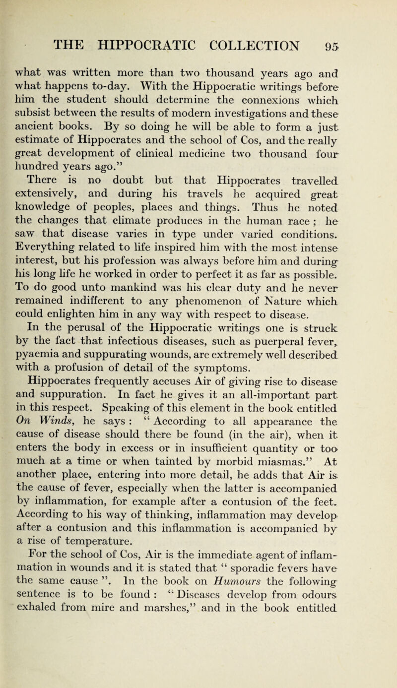 what was written more than two thousand years ago and what happens to-day. With the Hippoeratic writings before him the student should determine the connexions which subsist between the results of modern investigations and these ancient books. By so doing he will be able to form a just estimate of Hippocrates and the school of Cos, and the really great development of chnical medicine two thousand four hundred years ago.” There is no doubt but that Hippocrates travelled extensively, and during his travels he acquired great knowledge of peoples, places and things. Thus he noted the changes that climate produces in the human race ; he saw that disease varies in type under varied conditions. Everything related to life inspired him with the most intense interest, but his profession was always before him and during his long life he worked in order to perfect it as far as possible. To do good unto mankind was his clear duty and he never remained indifferent to any phenomenon of Nature which could enlighten him in any way with respect to disease. In the perusal of the Hippocratic writings one is struck by the fact that infectious diseases, such as puerperal fever,, pyaemia and suppurating wounds, are extremely well described with a profusion of detail of the symptoms. Hippocrates frequently accuses Air of giving rise to disease and suppuration. In fact he gives it an all-important part in this respect. Speaking of this element in the book entitled On Winds, he says : “ According to all appearance the cause of disease should there be found (in the air), when it enters the body in excess or in insufficient quantity or too- much at a time or when tainted by morbid miasmas.” At another place, entering into more detail, he adds that Air is. the cause of fever, especially when the latter is accompanied by inflammation, for example after a contusion of the feet. According to his way of thinking, inflammation may develop after a contusion and this inflammation is accompanied by a rise of temperature. For the school of Cos, Air is the immediate agent of inflam¬ mation in wounds and it is stated that “ sporadic fevers have the same cause ”. In the book on Humours the following sentence is to be found : “ Diseases develop from odours exhaled from mire and marshes,” and in the book entitled