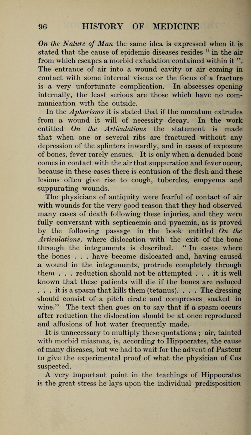 On the Nature of Man the same idea is expressed when it is stated that the cause of epidemic diseases resides “ in the air from which escapes a morbid exhalation contained within it The entrance of air into a wound cavity or air coming in contact with some internal viscus or the focus of a fracture is a very unfortunate complication. In abscesses opening internally, the least serious are those which have no com¬ munication with the outside. In the Aphorisms it is stated that if the omentum extrudes from a wound it will of necessity decay. In the work entitled On the Articulations the statement is made that when one or several ribs are fractured without any depression of the splinters inwardly, and in cases of exposure of bones, fever rarely ensues. It is only when a denuded bone comes in contact with the air that suppuration and fever occur, because in these cases there is contusion of the flesh and these lesions often give rise to cough, tubercles, empyema and suppurating wounds. The physicians of antiquity were fearful of contact of air with wounds for the very good reason that they had observed many cases of death following these injuries, and they were fully conversant with septicaemia and pyaemia, as is proved by the following passage in the book entitled On the Articulations, where dislocation with the exit of the bone through the integuments is described. “ In cases where the bones . . . have become dislocated and, having caused £i wound in the integuments, protrude completely through them . . . reduction should not be attempted ... it is well known that these patients will die if the bones are reduced . . . it is a spasm that kills them (tetanus). . . . The dressing should consist of a pitch cirate and compresses soaked in wine.” The text then goes on to say that if a spasm occurs after reduction the dislocation should be at once reproduced and affusions of hot water frequently made. It is unnecessary to multiply these quotations ; air, tainted with morbid miasmas, is, according to Hippocrates, the cause of many diseases, but we had to wait for the advent of Pasteur to give the experimental proof of what the physician of Cos suspected. A very important point in the teachings of Hippocrates is the great stress he lays upon the individual predisposition