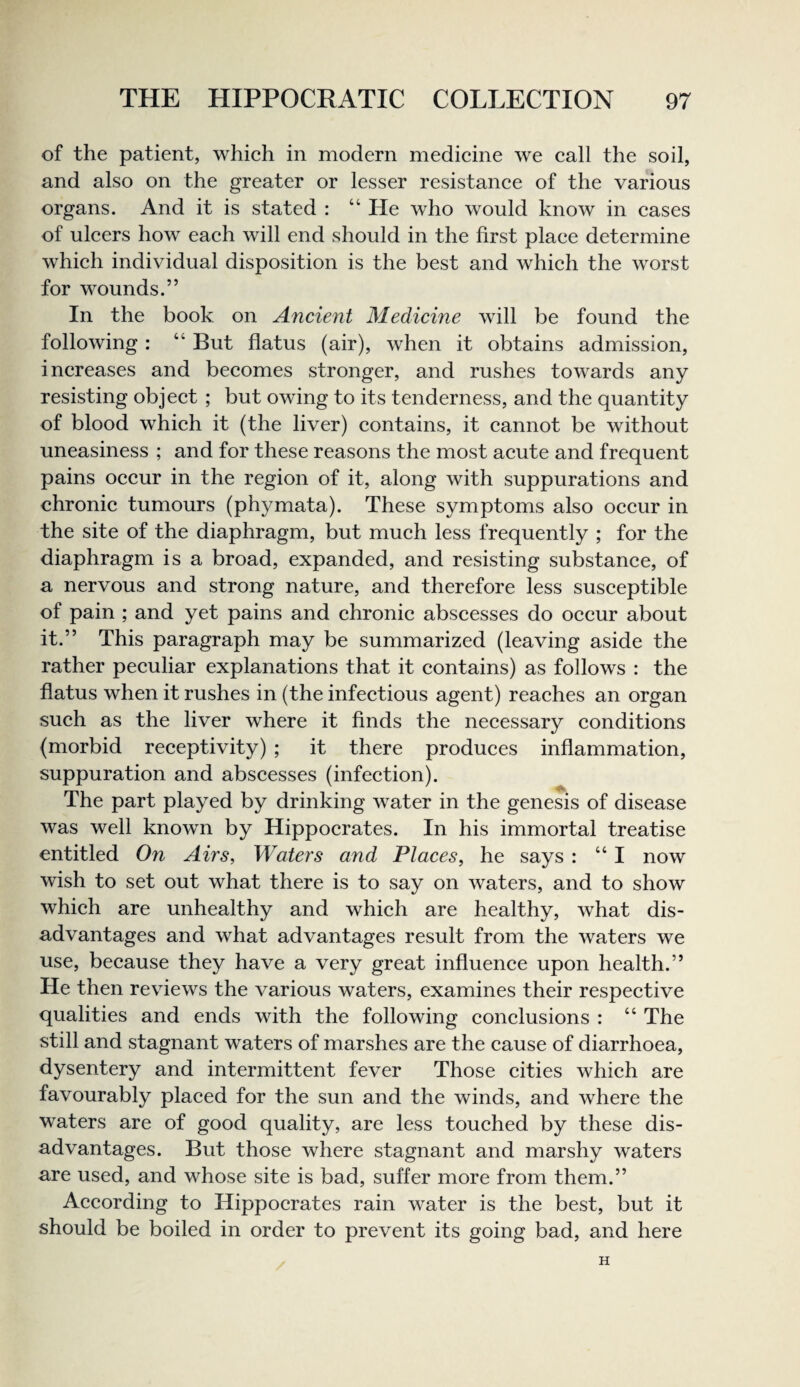 of the patient, whieh in modern medieine we eall the soil, and also on the greater or lesser resistanee of the various organs. And it is stated : “ He who would know in eases of uleers how eaeh will end should in the first plaee determine which individual disposition is the best and which the worst for wounds.” In the book on Ancient Medicine will be found the following : “ But flatus (air), when it obtains admission, increases and becomes stronger, and rushes towards any resisting object ; but owing to its tenderness, and the quantity of blood which it (the liver) contains, it cannot be without uneasiness ; and for these reasons the most acute and frequent pains occur in the region of it, along with suppurations and chronic tumours (phymata). These symptoms also occur in the site of the diaphragm, but much less frequently ; for the diaphragm is a broad, expanded, and resisting substance, of a nervous and strong nature, and therefore less susceptible of pain ; and yet pains and chronic abscesses do occur about it.” This paragraph may be summarized (leaving aside the rather peculiar explanations that it contains) as follows : the flatus when it rushes in (the infectious agent) reaches an organ such as the liver where it finds the necessary conditions (morbid receptivity) ; it there produces inflammation, suppuration and abscesses (infection). The part played by drinking water in the genesis of disease was well known by Hippocrates. In his immortal treatise entitled On Airs, Waters and Places, he says : “I now wish to set out what there is to say on waters, and to show which are unhealthy and which are healthy, what dis¬ advantages and what advantages result from the waters we use, because they have a very great influence upon health.” He then reviews the various waters, examines their respective qualities and ends with the following conclusions : “ The still and stagnant waters of marshes are the cause of diarrhoea, dysentery and intermittent fever Those cities which are favourably placed for the sun and the winds, and where the waters are of good quality, are less touched by these dis¬ advantages. But those where stagnant and marshy waters are used, and whose site is bad, suffer more from them.” According to Hippocrates rain water is the best, but it should be boiled in order to prevent its going bad, and here H