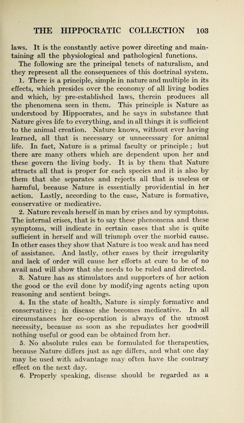 laws. It is the constantly active power directing and main¬ taining all the physiological and pathological functions. The following are the principal tenets of naturalism, and they represent all the consequences of this doctrinal system. 1. There is a principle, simple in nature and multiple in its effects, which presides over the economy of all living bodies and which, by pre-established laws, therein produces all the phenomena seen in them. This principle is Nature as understood by Hippocrates, and he says in substance that Nature gives life to everything, and in all things it is sufficient to the animal creation. Nature knows, without ever having learned, all that is necessary or unnecessary for animal life. In fact. Nature is a primal faculty or principle ; but there are many others which are dependent upon her and these govern the living body. It is by them that Nature attracts all that is proper for each species and it is also by them that she separates and rejects all that is useless or harmful, because Nature is essentially providential in her action. Lastly, according to the case. Nature is formative, conservative or medicative. 2. Nature reveals herself in man by crises and by symptoms. The internal crises, that is to say these phenomena and these symptoms, will indicate in certain cases that she is quite sufficient in herself and will triumph over the morbid cause. In other cases they show that Nature is too weak and has need of assistance. And lastly, other cases by their irregularity and lack of order will cause her efforts at cure to be of no avail and will show that she needs to be ruled and directed. 3. Nature has as stimulators and supporters of her action the good or the evil done by modifying agents acting upon reasoning and sentient beings. 4. In the state of health. Nature is simply formative and conservative; in disease she becomes medicative. In all circumstances her co-operation is always of the utmost necessity, because as soon as she repudiates her goodwill nothing useful or good can be obtained from her. 5. No absolute rules can be formulated for therapeutics, because Nature differs just as age differs, and what one day may be used with advantage may often have the contrary effect on the next day. 6. Properly speaking, disease should be regarded as a