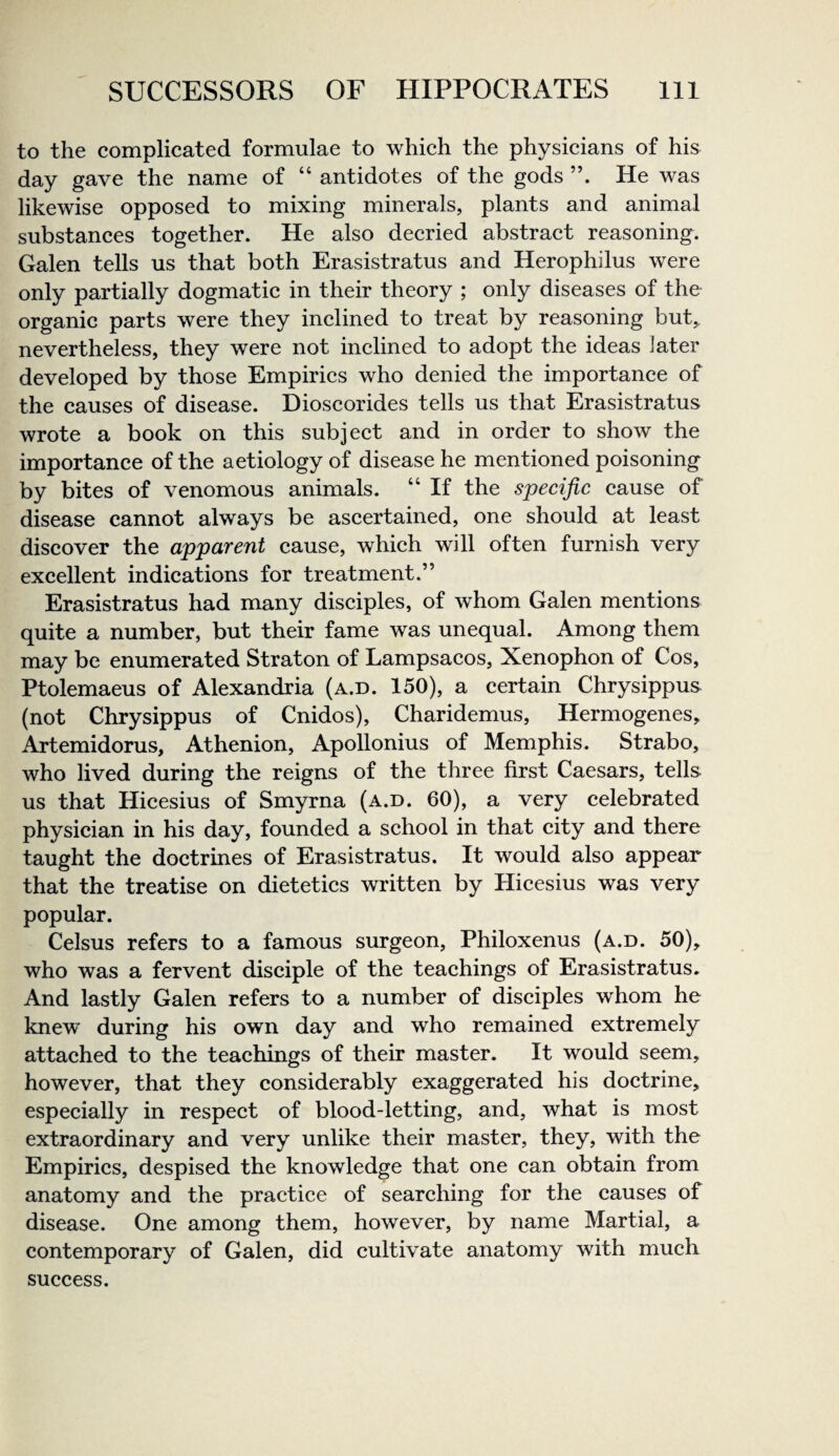 to the complicated formulae to which the physicians of his day gave the name of “ antidotes of the gods He was likewise opposed to mixing minerals, plants and animal substances together. He also decried abstract reasoning. Galen tells us that both Erasistratus and Herophilus were only partially dogmatic in their theory ; only diseases of the organic parts were they inclined to treat by reasoning but, nevertheless, they were not inclined to adopt the ideas later developed by those Empirics who denied the importance of the causes of disease. Dioscorides tells us that Erasistratus wrote a book on this subject and in order to show the importance of the aetiology of disease he mentioned poisoning by bites of venomous animals. “ If the specific cause of disease cannot always be ascertained, one should at least discover the apparent cause, which will often furnish very excellent indications for treatment.” Erasistratus had many disciples, of whom Galen mentions quite a number, but their fame was unequal. Among them may be enumerated Straton of Lampsacos, Xenophon of Cos, Ptolemaeus of Alexandria (a.d. 150), a certain Chrysippus (not Chrysippus of Cnidos), Charidemus, Hermogenes, Artemidorus, Athenion, Apollonius of Memphis. Strabo, who lived during the reigns of the three first Caesars, tells us that Hicesius of Smyrna (a.d. 60), a very celebrated physician in his day, founded a school in that city and there taught the doctrines of Erasistratus. It would also appear that the treatise on dietetics written by Hicesius was very popular. Celsus refers to a famous surgeon, Philoxenus (a.d. 50), who was a fervent disciple of the teachings of Erasistratus. And lastly Galen refers to a number of disciples whom he knew during his own day and who remained extremely attached to the teachings of their master. It would seem, however, that they considerably exaggerated his doctrine, especially in respect of blood-letting, and, what is most extraordinary and very unlike their master, they, with the Empirics, despised the knowledge that one can obtain from anatomy and the practice of searching for the causes of disease. One among them, however, by name Martial, a contemporary of Galen, did cultivate anatomy with much success.