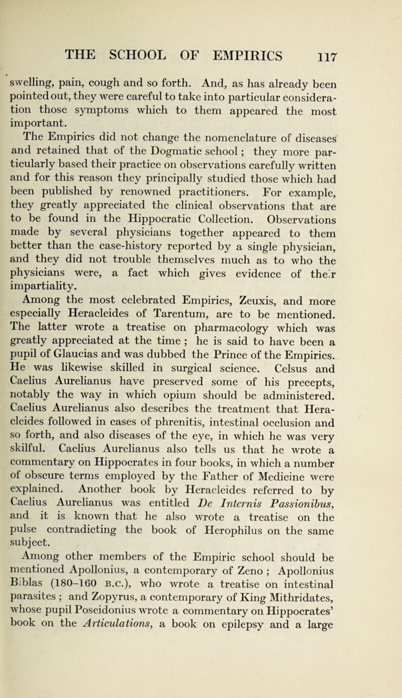 • swelling, pain, cough and so forth. And, as has already been pointed out, they were careful to take into particular considera¬ tion those symptoms which to them appeared the most important. The Empirics did not change the nomenclature of diseases and retained that of the Dogmatic school; they more par¬ ticularly based their practice on observations carefully written and for this reason they principally studied those which had been published by renowned practitioners. For example, they greatly appreciated the clinical observations that are to be found in the Hippocratic Collection. Observations made by several physicians together appeared to them better than the case-history reported by a single physician, and they did not trouble themselves much as to who the physicians were, a fact which gives evidence of the.r impartiality. Among the most celebrated Empirics, Zeuxis, and more especially Heracleides of Tarentum, are to be mentioned. The latter wrote a treatise on pharmacology which was greatly appreciated at the time ; he is said to have been a pupil of Glaucias and was dubbed the Prince of the Empirics. He was likewise skilled in surgical science. Celsus and Caelius Aurelianus have preserved some of his precepts, notably the way in which opium should be administered. Caelius Aurelianus also describes the treatment that Hera¬ cleides followed in cases of phrenitis, intestinal occlusion and so forth, and also diseases of the eye, in which he was very skilful. Caelius Aurelianus also tells us that he wrote a commentary on Hippocrates in four books, in which a number of obscure terms employed by the Father of Medicine were explained. Another book by Heracleides referred to by Caelius Aurelianus was entitled De Internis Passionibus, and it is known that he also wrote a treatise on the pulse contradicting the book of Herophilus on the same subject. Among other members of the Empiric school should be mentioned Apollonius, a contemporary of Zeno ; Apollonius Biblas (180-160 B.c.), who wrote a treatise on intestinal parasites ; and Zopyrus, a contemporary of King Mithridates, whose pupil Poseidonius wrote a commentary on Hippocrates’ book on the Articulations^ a book on epilepsy and a large