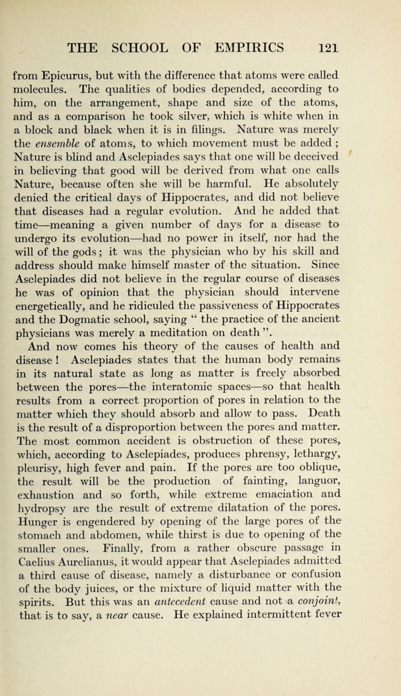 from Epicurus, but with the difference that atoms were called molecules. The qualities of bodies depended, according to him, on the arrangement, shape and size of the atoms, and as a comparison he took silver, which is white when in a block and black when it is in filings. Nature was merely the ensemble of atoms, to which movement must be added ; Nature is blind and Asclepiades says that one will be deceived in believing that good will be derived from what one calls Nature, because often she will be harmful. He absolutely denied the critical days of Hippocrates, and did not believe that diseases had a regular evolution. And he added that time—^meaning a given number of days for a disease to undergo its evolution—had no power in itself, nor had the will of the gods; it was the physician who by his skill and address should make himself master of the situation. Since Asclepiades did not believe in the regular course of diseases- he was of opinion that the physician should intervene energetically, and he ridiculed the passiveness of Hippocrates and the Dogmatic school, saying “ the practice of the ancient physicians was merely a meditation on death ”. And now comes his theory of the causes of health and disease ! Asclepiades states that the human body remains in its natural state as long as matter is freely absorbed between the pores—the interatomic spaces—so that health results from a correct proportion of pores in relation to the matter which they should absorb and allow to pass. Death is the result of a disproportion between the pores and matter. The most common accident is obstruction of these pores,, which, according to Asclepiades, produces phrensy, lethargy, pleurisy, high fever and pain. If the pores are too oblique, the result will be the production of fainting, languor, exhaustion and so forth, while extreme emaciation and hydropsy are the result of extreme dilatation of the pores. Hunger is engendered by opening of the large pores of the stomach and abdomen, while thirst is due to opening of the smaller ones. Finally, from a rather obscure passage in Caelius Aurelianus, it would appear that Asclepiades admitted a third cause of disease, namely a disturbance or confusion of the body juices, or the mixture of liquid matter with the spirits. But this was an antecedent cause and not a conjoint, that is to say, a near cause. He explained intermittent fever