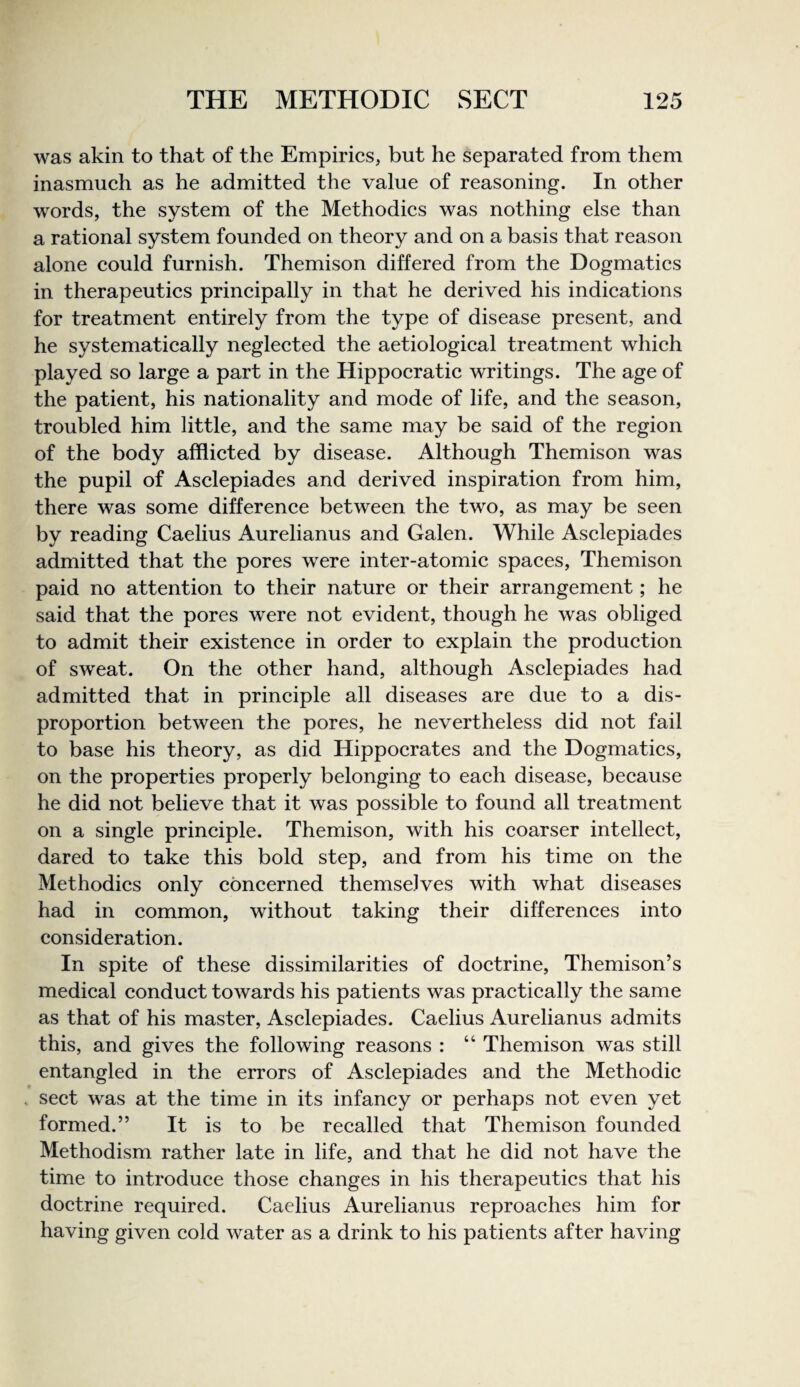 was akin to that of the Empirics, but he separated from them inasmuch as he admitted the value of reasoning. In other words, the system of the Methodics was nothing else than a rational system founded on theory and on a basis that reason alone could furnish. Themison differed from the Dogmatics in therapeutics principally in that he derived his indications for treatment entirely from the type of disease present, and he systematically neglected the aetiological treatment which played so large a part in the Hippocratic writings. The age of the patient, his nationality and mode of life, and the season, troubled him little, and the same may be said of the region of the body afflicted by disease. Although Themison was the pupil of Asclepiades and derived inspiration from him, there was some difference between the two, as may be seen by reading Caelius Aurelianus and Galen. While Asclepiades admitted that the pores were inter-atomic spaces, Themison paid no attention to their nature or their arrangement; he said that the pores were not evident, though he was obliged to admit their existence in order to explain the production of sweat. On the other hand, although Asclepiades had admitted that in principle all diseases are due to a dis¬ proportion between the pores, he nevertheless did not fail to base his theory, as did Hippocrates and the Dogmatics, on the properties properly belonging to each disease, because he did not believe that it was possible to found all treatment on a single principle. Themison, with his coarser intellect, dared to take this bold step, and from his time on the Methodics only concerned themselves with what diseases had in common, without taking their differences into consideration. In spite of these dissimilarities of doctrine, Themison’s medical conduct towards his patients was practically the same as that of his master, Asclepiades. Caelius Aurelianus admits this, and gives the following reasons : “ Themison was still entangled in the errors of Asclepiades and the Methodic 9 . sect was at the time in its infancy or perhaps not even yet formed.” It is to be recalled that Themison founded Methodism rather late in life, and that he did not have the time to introduce those changes in his therapeutics that his doctrine required. Caelius Aurelianus reproaches him for having given cold water as a drink to his patients after having