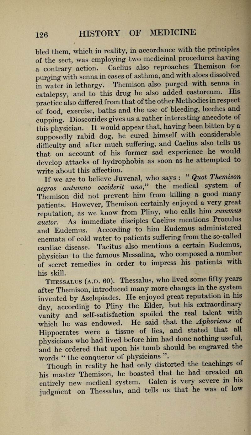 bled them, which in reality, in accordance with the principles of the sect, was employing two medicinal procedures having a contrary action. Caelius also reproaches Themison for purging with senna in cases of asthma, and with aloes dissolved in water in lethargy. Themison also purged with senna in catalepsy, and to this drug he also added castoreum. His practice also differed from that of the other Methodics in respect of food, exercise, baths and the use of bleeding, leeches and cupping. Dioscorides gives us a rather interesting anecdote of this physician. It would appear that, having been bitten by a supposedly rabid dog, he cured himself with considerable difficulty and after much suffering, and Caelius also tells us that on account of his former sad experience he would develop attacks of hydrophobia as soon as he attempted to write about this affection. If we are to believe Juvenal, who says : “ Quot Themison aegros autumno occidevit uno,^^ the medical system of Themison did not prevent him from killing a good many patients. However, Themison certainly enjoyed a very great reputation, as we know from Pliny, who calls him summus auctor. As immediate disciples Caelius mentions Proculus and Eudemus. According to him Eudemus administered enemata of cold water to patients suffering from the so-called cardiac disease. Tacitus also mentions a certain Eudemus, physician to the famous Messalina, who composed a number of secret remedies in order to impress his patients with his skill. Thessalus (a.d. 60). Thessalus, who lived some fifty years after Themison, introduced many more changes in the system invented by Asclepiades. He enjoyed great reputation in his day, according to Pliny the Elder, but his extraordinary vanity and self-satisfaction spoiled the real talent with which he was endowed. He said that the Aphorisms of Hippocrates were a tissue of lies, and stated that all phvsicians who had lived before him had done nothing useful, and he ordered that upon his tomb should be engraved the words “ the conqueror of physicians Though in reality he had only distorted the teachings of his master Themison, he boasted that he had created an entirely new medical system. Galen is very severe in his judgment on Thessalus, and tells us that he was of low