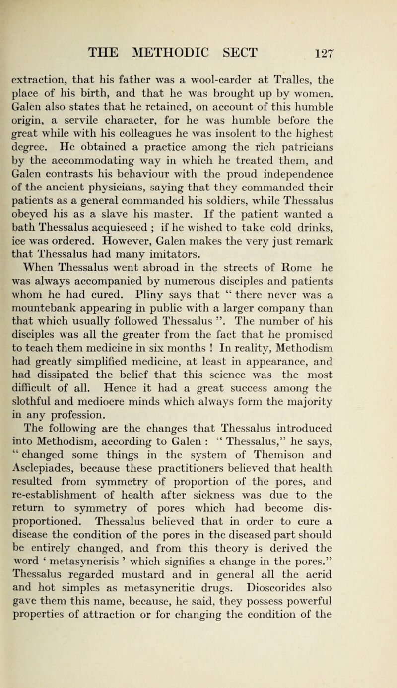 extraction, that his father was a wool-carder at Tralles, the place of his birth, and that he was brought up by women. Galen also states that he retained, on account of this humble origin, a servile character, for he was humble before the great while with his colleagues he was insolent to the highest degree. He obtained a practice among the rich patricians by the accommodating way in which he treated them, and Galen contrasts his behaviour with the proud independence of the ancient physicians, saying that they commanded their patients as a general commanded his soldiers, while Thessalus obeyed his as a slave his master. If the patient wanted a bath Thessalus acquiesced ; if he wished to take cold drinks, ice was ordered. However, Galen makes the very just remark that Thessalus had many imitators. When Thessalus went abroad in the streets of Rome he was always accompanied by numerous disciples and patients whom he had cured. Pliny says that “ there never was a mountebank appearing in public with a larger company than that which usually followed Thessalus ”. The number of his disciples was all the greater from the fact that he promised to teach them medicine in six months ! In reality, Methodism had greatly simplified medicine, at least in appearance, and had dissipated the belief that this science was the most difficult of all. Hence it had a great success among the slothful and mediocre minds which always form the majority in any profession. The following are the changes that Thessalus introduced into Methodism, according to Galen : “ Thessalus,” he says, “ changed some things in the system of Themison and Asclepiades, because these practitioners believed that health resulted from symmetry of proportion of the pores, and re-establishment of health after sickness was due to the return to symmetry of pores which had become dis- proportioned. Thessalus believed that in order to cure a disease the condition of the pores in the diseased part should be entirely changed, and from this theory is derived the word ‘ metasyncrisis ’ which signifies a change in the pores.” Thessalus regarded mustard and in general all the acrid and hot simples as metasyncritic drugs. Dioscorides also gave them this name, because, he said, they possess powerful properties of attraction or for changing the condition of the