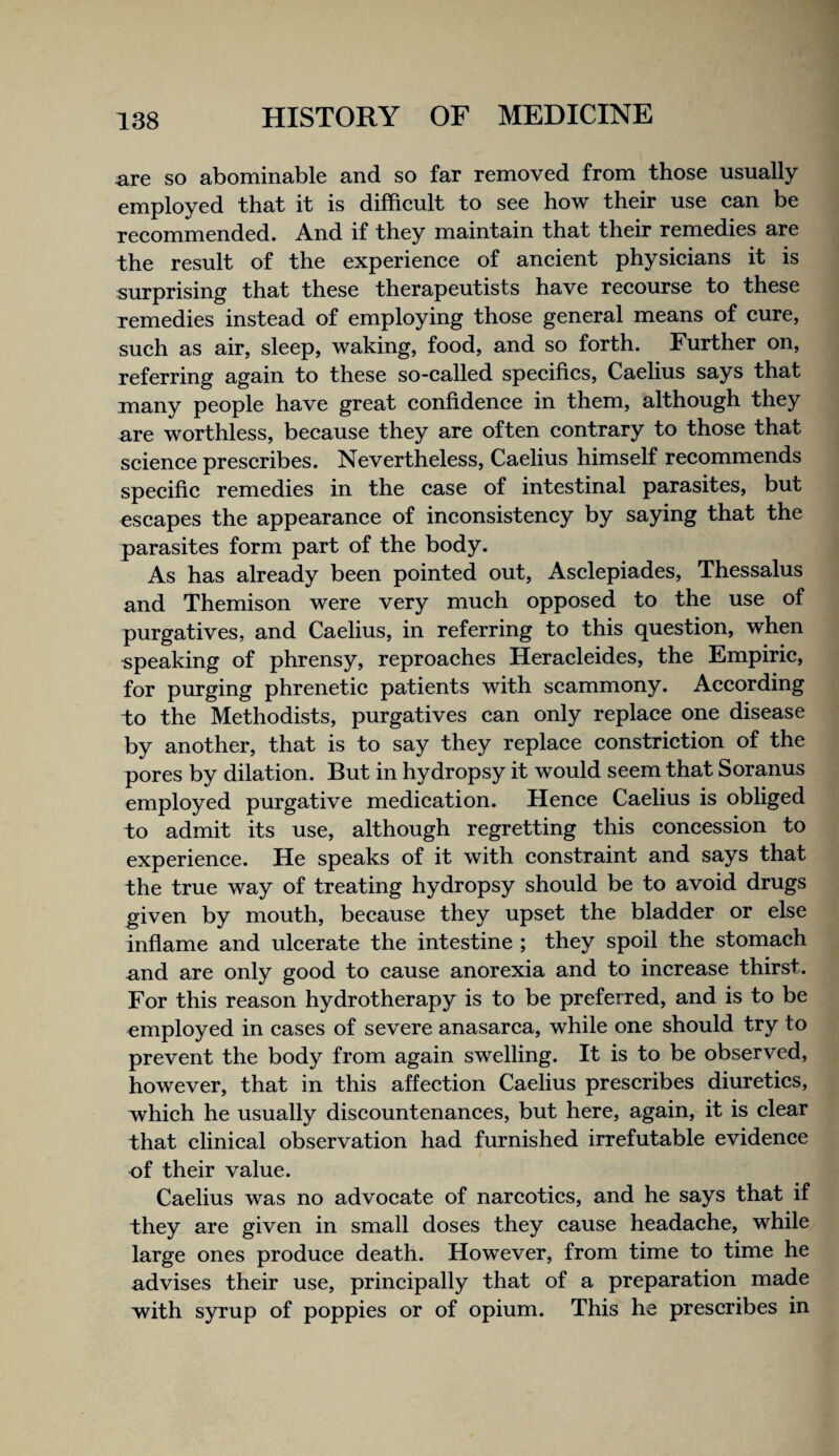 are so abominable and so far removed from those usually employed that it is difficult to see how their use can be recommended. And if they maintain that their remedies are the result of the experience of ancient physicians it is surprising that these therapeutists have recourse to these remedies instead of employing those general means of cure, such as air, sleep, waking, food, and so forth. Further on, referring again to these so-called specifics, Caelius says that many people have great confidence in them, although they are worthless, because they are often contrary to those that science prescribes. Nevertheless, Caelius himself recommends specific remedies in the case of intestinal parasites, but escapes the appearance of inconsistency by saying that the parasites form part of the body. As has already been pointed out, Asclepiades, Thessalus and Themison were very much opposed to the use of purgatives, and Caelius, in referring to this question, when speaking of phrensy, reproaches Heracleides, the Empiric, for purging phrenetic patients with scammony. According to the Methodists, purgatives can only replace one disease by another, that is to say they replace constriction of the pores by dilation. But in hydropsy it would seem that Soranus employed purgative medication. Hence Caelius is obliged to admit its use, although regretting this concession to experience. He speaks of it with constraint and says that the true way of treating hydropsy should be to avoid drugs given by mouth, because they upset the bladder or else infiame and ulcerate the intestine ; they spoil the stomach and are only good to cause anorexia and to increase thirst. For this reason hydrotherapy is to be preferred, and is to be employed in cases of severe anasarca, while one should try to prevent the body from again swelling. It is to be observed, however, that in this affection Caelius prescribes diuretics, which he usually discountenances, but here, again, it is clear that clinical observation had furnished irrefutable evidence of their value. Caelius was no advocate of narcotics, and he says that if they are given in small doses they cause headache, while large ones produce death. However, from time to time he advises their use, principally that of a preparation made with syrup of poppies or of opium. This he prescribes in