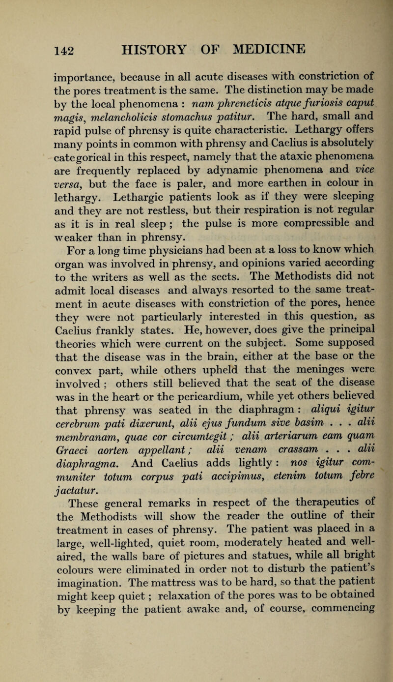 importance, because in all acute diseases with constrietion of the pores treatment is the same. The distinetion may be made by the loeal phenomena : nam phreneticis atque furiosis caput magis^ melancholicis stomachus patitur. The hard, small and rapid pulse of phrensy is quite charaeteristie. Lethargy offers many points in common with phrensy and Caelius is absolutely eategorieal in this respeet, namely that the ataxic phenomena are frequently replaeed by adynamie phenomena and vice versa, but the faee is paler, and more earthen in colour in lethargy. Lethargic patients look as if they were sleeping and they are not restless, but their respiration is not regular as it is in real sleep ; the pulse is more eompressible and weaker than in phrensy. For a long time physieians had been at a loss to know whieh organ was involved in phrensy, and opinions varied aeeording to the writers as well as the seets. The Methodists did not admit local diseases and always resorted to the same treat¬ ment in aeute diseases with constrietion of the pores, henee they were not particularly interested in this question, as Caelius frankly states. He, however, does give the prineipal theories whieh were current on the subjeet. Some supposed that the disease was in the brain, either at the base or the eonvex part, while others upheld that the meninges were involved ; others still believed that the seat of the disease was in the heart or the perieardium, while yet others believed that phrensy was seated in the diaphragm : aliqui igitur cerebrum pati dixerunt, alii ejus fundum sive basim . . . alii membranam, quae cor circumtegit; alii arteriarum earn quam Graeci aorten appellant; alii venam crassam . . . alii diaphragma. And Caelius adds hghtly: nos igitur com- muniter totum corpus pati accipimus, etenim totum febre jactatur. These general remarks in respeet of the therapeuties of the Methodists will show the reader the outline of their treatment in cases of phrensy. The patient was plaeed in a large, well-lighted, quiet room, moderately heated and well- aired, the walls bare of pietures and statues, while all bright eolours were eliminated in order not to disturb the patient’s imagination. The mattress was to be hard, so that the patient might keep quiet; relaxation of the pores was to be obtained by keeping the patient awake and, of course, eommencing