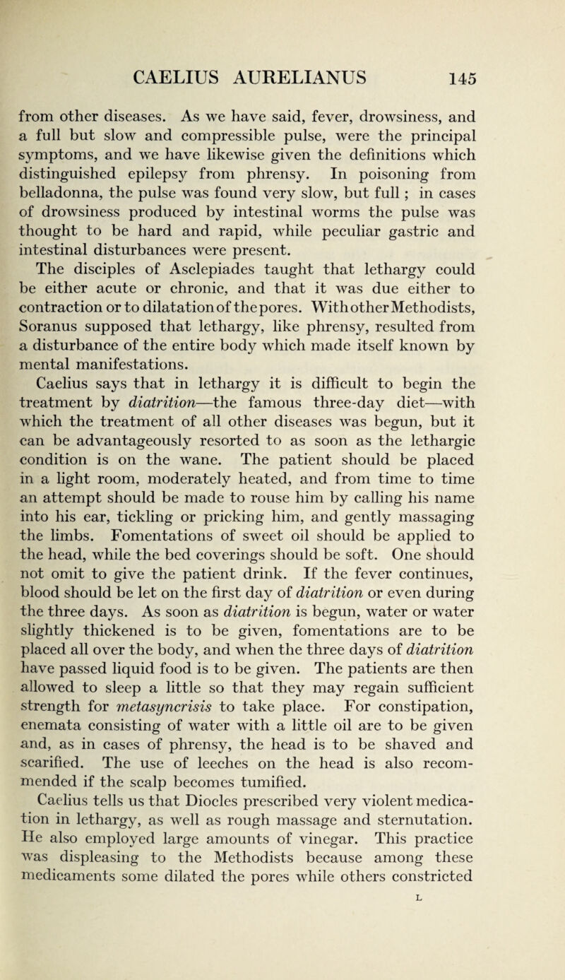 from other diseases. As we have said, fever, drowsiness, and a full but slow and compressible pulse, were the principal symptoms, and w^e have likewise given the definitions w^hich distinguished epilepsy from phrensy. In poisoning from belladonna, the pulse was found very slow, but full; in cases of drowsiness produced by intestinal worms the pulse was thought to be hard and rapid, while peculiar gastric and intestinal disturbances were present. The disciples of Asclepiades taught that lethargy could be either acute or chronic, and that it was due either to contraction or to dilatation of thepores. With other Methodists, Soranus supposed that lethargy, like phrensy, resulted from a disturbance of the entire body which made itself known by mental manifestations. Caelius says that in lethargy it is difficult to begin the treatment by diatrition—the famous three-day diet—with which the treatment of all other diseases was begun, but it can be advantageously resorted to as soon as the lethargic condition is on the wane. The patient should be placed in a light room, moderately heated, and from time to time an attempt should be made to rouse him by calling his name into his ear, tickling or pricking him, and gently massaging the limbs. Fomentations of sweet oil should be applied to the head, while the bed coverings should be soft. One should not omit to give the patient drink. If the fever continues, blood should be let on the first day of diatrition or even during the three days. As soon as diatrition is begun, water or water slightly thickened is to be given, fomentations are to be placed all over the body, and when the three days of diatrition have passed liquid food is to be given. The patients are then allowed to sleep a little so that they may regain sufficient strength for metasyncrisis to take place. For constipation, enemata consisting of water with a little oil are to be given and, as in cases of phrensy, the head is to be shaved and scarified. The use of leeches on the head is also recom¬ mended if the scalp becomes tumified. Caelius tells us that Diodes prescribed very violent medica¬ tion in lethargy, as well as rough massage and sternutation. He also employed large amounts of vinegar. This practice was displeasing to the Methodists because among these medicaments some dilated the pores while others constricted