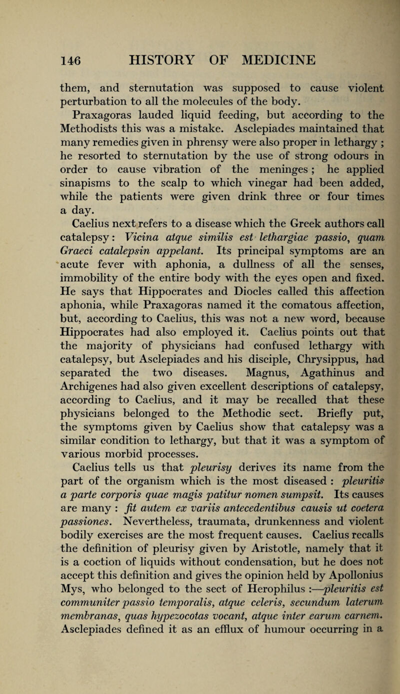 them, and sternutation was supposed to eause violent perturbation to all the moleeules of the body. Praxagoras lauded liquid feeding, but aeeording to the Methodi&ts this was a mistake. Asclepiades maintained that many remedies given in phrensy were also proper in lethargy ; he resorted to sternutation by the use of strong odours in order to eause vibration of the meninges; he applied sinapisms to the scalp to which vinegar had been added, while the patients were given drink three or four times a day. Caelius next refers to a disease which the Greek authors call catalepsy: Vicina atque similis est lethargiae passio, quam Graeci catalepsin appelant. Its principal symptoms are an ‘acute fever with aphonia, a dullness of all the senses, immobility of the entire body with the eyes open and fixed. He says that Hippocrates and Diodes called this affection aphonia, while Praxagoras named it the comatous affection, but, according to Caelius, this was not a new word, because Hippocrates had also employed it. Caelius points out that the majority of physicians had confused lethargy with catalepsy, but Asclepiades and his disciple, Chrysippus, had separated the two diseases. Magnus, Agathinus and Archigenes had also given excellent descriptions of catalepsy, according to Caelius, and it may be recalled that these physicians belonged to the Methodic sect. Briefly put, the symptoms given by Caelius show that catalepsy was a similar condition to lethargy, but that it was a symptom of various morbid processes. Caelius tells us that pleurisy derives its name from the part of the organism which is the most diseased : pleuritis a parte corporis quae magis patitur nomen sumpsit. Its causes are many : fit autem ex variis antecedentihus causis ut coetera passiones. Nevertheless, traumata, drunkenness and violent bodily exercises are the most frequent causes. Caelius recalls the definition of pleurisy given by Aristotle, namely that it is a coction of liquids without condensation, but he does not accept this definition and gives the opinion held by Apollonius Mys, who belonged to the sect of Herophilus :—pleuritis est communiter passio temporalis, atque celeris, secundum laterum membranas, quas hypezocotas vocant, atque inter earum carnem. Asclepiades defined it as an efflux of humour occurring in a