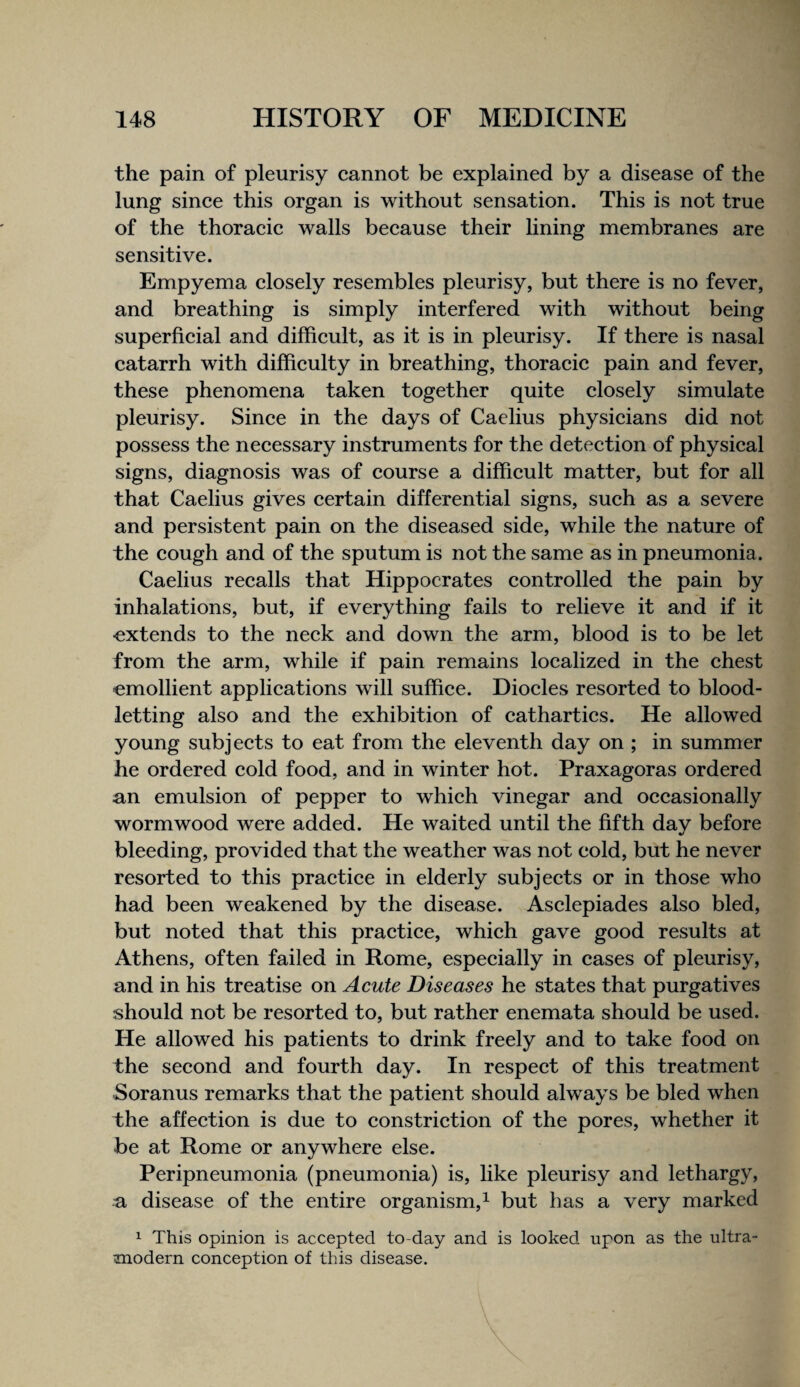 the pain of pleurisy cannot be explained by a disease of the lung since this organ is without sensation. This is not true of the thoracic walls because their lining membranes are sensitive. Empyema closely resembles pleurisy, but there is no fever, and breathing is simply interfered with without being superficial and difficult, as it is in pleurisy. If there is nasal catarrh with difficulty in breathing, thoracic pain and fever, these phenomena taken together quite closely simulate pleurisy. Since in the days of Caelius physicians did not possess the necessary instruments for the detection of physical signs, diagnosis was of course a difficult matter, but for all that Caelius gives certain differential signs, such as a severe and persistent pain on the diseased side, while the nature of the cough and of the sputum is not the same as in pneumonia. Caelius recalls that Hippocrates controlled the pain by inhalations, but, if everything fails to relieve it and if it -extends to the neck and down the arm, blood is to be let from the arm, while if pain remains localized in the chest emollient applications will suffice. Diodes resorted to blood¬ letting also and the exhibition of cathartics. He allowed young subjects to eat from the eleventh day on ; in summer he ordered cold food, and in winter hot. Praxagoras ordered an emulsion of pepper to which vinegar and occasionally wormwood were added. He waited until the fifth day before bleeding, provided that the weather was not cold, but he never resorted to this practice in elderly subjects or in those who had been weakened by the disease. Asclepiades also bled, but noted that this practice, which gave good results at Athens, often failed in Rome, especially in cases of pleurisy, and in his treatise on Acute Diseases he states that purgatives should not be resorted to, but rather enemata should be used. He allowed his patients to drink freely and to take food on the second and fourth day. In respect of this treatment Soranus remarks that the patient should always be bled when the affection is due to constriction of the pores, whether it be at Rome or anywhere else. Peripneumonia (pneumonia) is, like pleurisy and lethargy, a disease of the entire organism,^ but has a very marked 1 This opinion is accepted to-day and is looked upon as the ultra¬ modern conception of this disease.