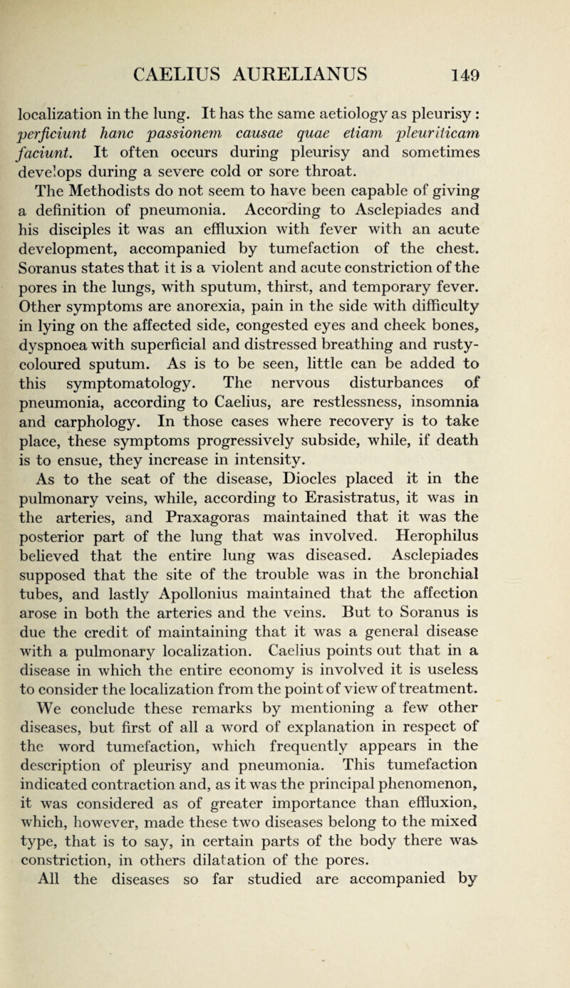 localization in the lung. It has the same aetiology as pleurisy : perjiciunt hanc passionem causae quae etiam pleuriiicam faciunt. It often oceurs during pleurisy and sometimes develops during a severe cold or sore throat. The Methodists do not seem to have been capable of giving a definition of pneumonia. According to Asclepiades and his disciples it was an effluxion with fever with an acute development, accompanied by tumefaetion of the chest. Soranus states that it is a violent and aeute eonstrietion of the pores in the lungs, with sputum, thirst, and temporary fever. Other symptoms are anorexia, pain in the side with difficulty in lying on the affected side, congested eyes and eheek bones, dyspnoea with superfieial and distressed breathing and rusty- coloured sputum. As is to be seen, little can be added to this symptomatology. The nervous disturbances of pneumonia, aeeording to Caelius, are restlessness, insomnia and carphology. In those cases where reeovery is to take plaee, these symptoms progressively subside, while, if death is to ensue, they increase in intensity. As to the seat of the disease, Dioeles placed it in the pulmonary veins, while, aeeording to Erasistratus, it was in the arteries, and Praxagoras maintained that it was the posterior part of the lung that was involved. Herophilus believed that the entire lung was diseased. Aselepiades supposed that the site of the trouble was in the bronehial tubes, and lastly Apollonius maintained that the affeetion arose in both the arteries and the veins. But to Soranus is due the credit of maintaining that it was a general disease with a pulmonary loealization. Caelius points out that in a disease in whieh the entire eeonomy is involved it is useless to consider the loealization from the point of view of treatment. We conelude these remarks by mentioning a few other diseases, but first of all a word of explanation in respect of the word tumefaetion, whieh frequently appears in the deseription of pleurisy and pneumonia. This tumefaetion indieated eontraetion and, as it was the principal phenomenon, it was considered as of greater importanee than effluxion, which, however, made these two diseases belong to the mixed type, that is to say, in certain parts of the body there was constriction, in others dilatation of the pores. All the diseases so far studied are aeeompanied by