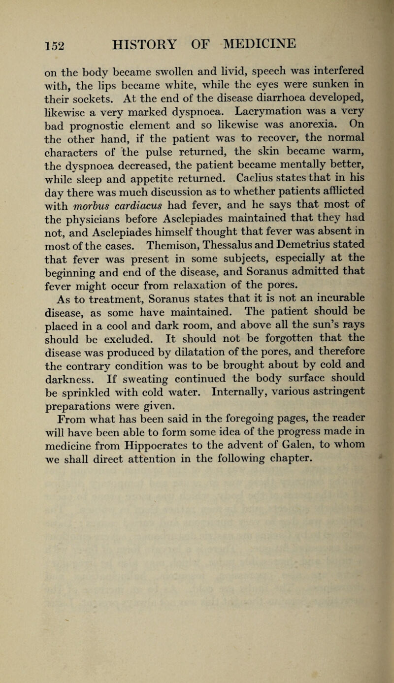 on the body became swollen and livid, speech was interfered with, the lips became white, while the eyes were sunken in their sockets. At the end of the disease diarrhoea developed, likewise a very marked dyspnoea. Lacrymation was a very bad prognostic element and so likewise was anorexia. On the other hand, if the patient was to recover, the normal characters of the pulse returned, the skin became warm, the dyspnoea decreased, the patient became mentally better, while sleep and appetite returned. Caelius states that in his day there was much discussion as to whether patients afflicted with morbus cardiacus had fever, and he says that most of the physicians before Asclepiades maintained that they had not, and Asclepiades himself thought that fever was absent in most of the cases. Themison, Thessalus and Demetrius stated that fever was present in some subjects, especially at the beginning and end of the disease, and Soranus admitted that fever might occur from relaxation of the pores. As to treatment, Soranus states that it is not an incurable disease, as some have maintained. The patient should be placed in a cool and dark room, and above all the sun’s rays should be excluded. It should not be forgotten that the disease was produced by dilatation of the pores, and therefore the contrary condition was to be brought about by cold and darkness. If sweating continued the body surface should be sprinkled with cold water. Internally, various astringent preparations were given. From what has been said in the foregoing pages, the reader will have been able to form some idea of the progress made in medicine from Hippocrates to the advent of Galen, to whom we shall direct attention in the following chapter.