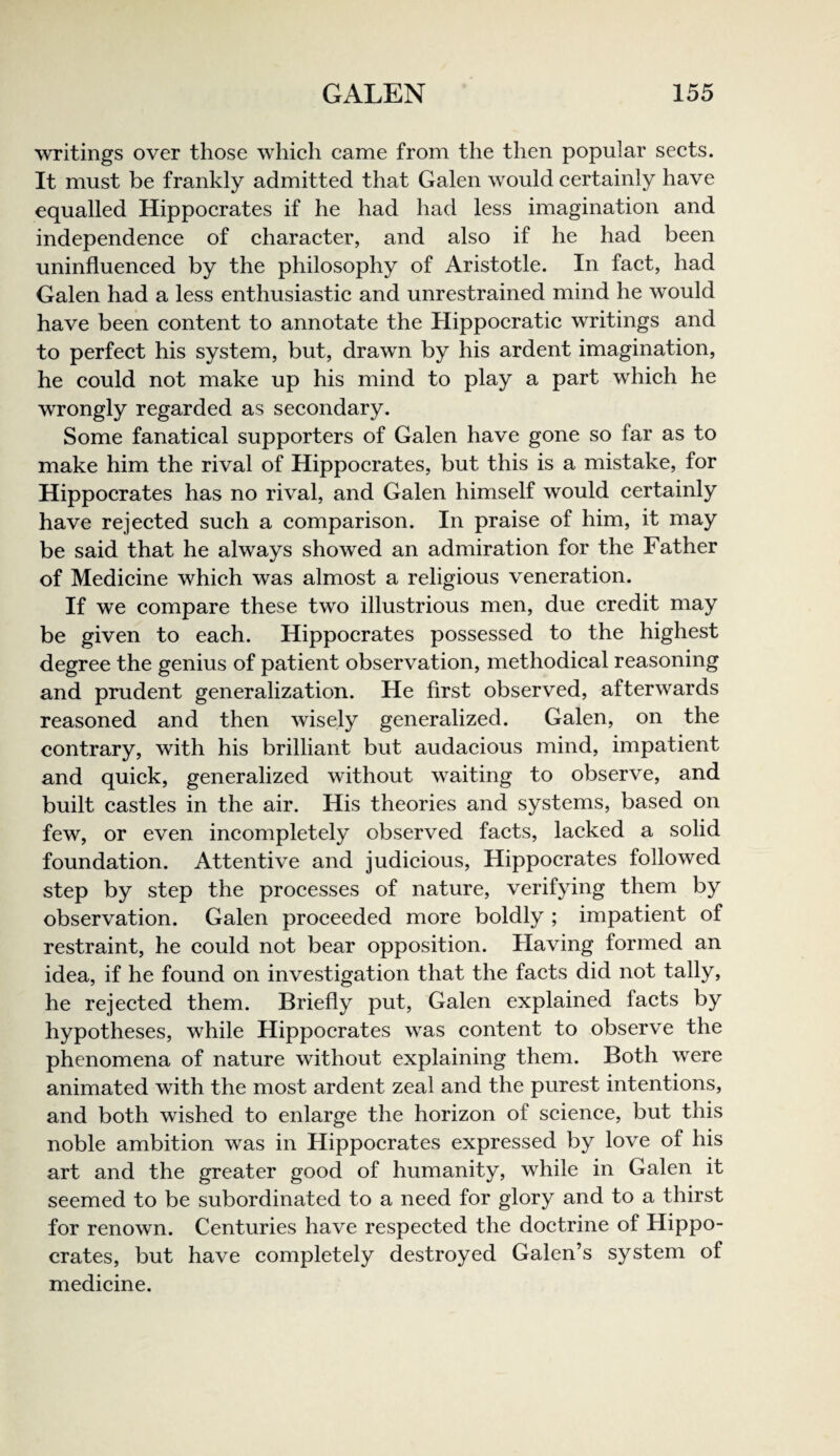 writings over those which came from the then popular sects. It must be frankly admitted that Galen would certainly have equalled Hippocrates if he had had less imagination and independence of character, and also if he had been uninfluenced by the philosophy of Aristotle. In fact, had Galen had a less enthusiastic and unrestrained mind he would have been content to annotate the Hippocratic writings and to perfect his system, but, drawn by his ardent imagination, he could not make up his mind to play a part which he wrongly regarded as secondary. Some fanatical supporters of Galen have gone so far as to make him the rival of Hippocrates, but this is a mistake, for Hippocrates has no rival, and Galen himself would certainly have rejected such a comparison. In praise of him, it may be said that he always showed an admiration for the Father of Medicine which was almost a religious veneration. If we compare these two illustrious men, due credit may be given to each. Hippocrates possessed to the highest degree the genius of patient observation, methodical reasoning and prudent generalization. He first observed, afterwards reasoned and then wisely generalized. Galen, on the contrary, with his brilliant but audacious mind, impatient and quick, generalized without waiting to observe, and built castles in the air. His theories and systems, based on few, or even incompletely observed facts, lacked a solid foundation. Attentive and judicious, Hippocrates followed step by step the processes of nature, verifying them by observation. Galen proceeded more boldly ; impatient of restraint, he could not bear opposition. Flaving formed an idea, if he found on investigation that the facts did not tally, he rejected them. Briefly put, Galen explained facts by hypotheses, while Hippocrates was content to observe the phenomena of nature without explaining them. Both were animated with the most ardent zeal and the purest intentions, and both wished to enlarge the horizon of science, but this noble ambition was in Hippocrates expressed by love of his art and the greater good of humanity, while in Galen it seemed to be subordinated to a need for glory and to a thirst for renown. Centuries have respected the doctrine of Hippo¬ crates, but have completely destroyed Galen’s system of medicine.