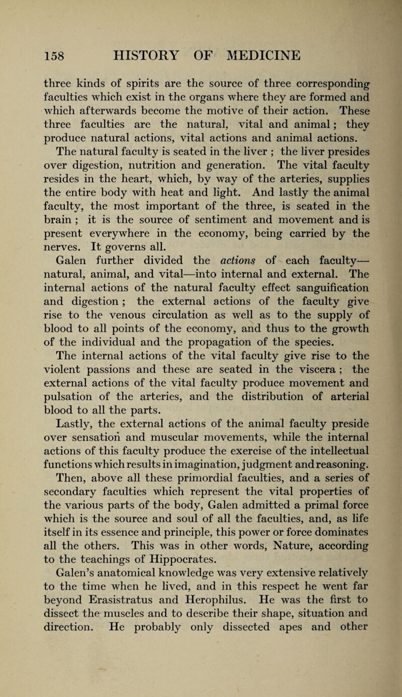 three kinds of spirits are the source of three corresponding- faculties which exist in the organs where they are formed and which afterwards become the motive of their action. These three faculties are the natural, vital and animal; they produce natural actions, vital actions and animal actions. The natural faculty is seated in the liver ; the liver presides over digestion, nutrition and generation. The vital faculty resides in the heart, which, by way of the arteries, supplies the entire body with heat and light. And lastly the animal faculty, the most important of the three, is seated in the brain ; it is the source of sentiment and movement and is present everywhere in the economy, being carried by the nerves. It governs all. Galen further divided the actions of each faculty— natural, animal, and vital—into internal and external. The internal actions of the natural faculty effect sanguification and digestion ; the external actions of the faculty give rise to the venous circulation as well as to the supply of blood to all points of the economy, and thus to the growth of the individual and the propagation of the species. The internal actions of the vital faculty give rise to the violent passions and these are seated in the viscera ; the external actions of the vital faculty produce movement and pulsation of the arteries, and the distribution of arterial blood to all the parts. Lastly, the external actions of the animal faculty preside over sensation and muscular movements, while the internal actions of this faculty produce the exercise of the intellectual functions which results in imagination, judgment and reasoning. Then, above all these primordial faculties, and a series of secondary faculties which represent the vital properties of the various parts of the body, Galen admitted a primal force which is the source and soul of all the faculties, and, as life itself in its essence and principle, this power or force dominates all the others. This was in other words. Nature, according to the teachings of Hippocrates. Galen’s anatomical knowledge was very extensive relatively to the time when he lived, and in this respect he went far beyond Erasistratus and Herophilus. He was the first to dissect the muscles and to describe their shape, situation and direction. He probably only dissected apes and other