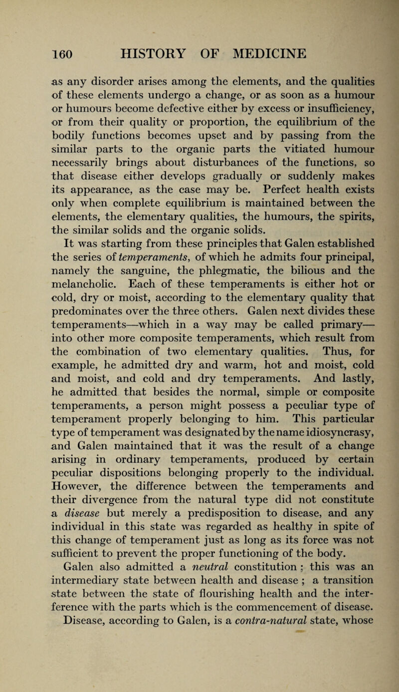 as any disorder arises among the elements, and the qualities of these elements undergo a change, or as soon as a humour or humours become defective either by excess or insufficiency, or from their quality or proportion, the equilibrium of the bodily functions becomes upset and by passing from the similar parts to the organic parts the vitiated humour necessarily brings about disturbances of the functions, so that disease either develops gradually or suddenly makes its appearance, as the case may be. Perfect health exists only when complete equilibrium is maintained between the elements, the elementary qualities, the humours, the spirits, the similar solids and the organic solids. It was starting from these principles that Galen established the series of temperaments, of which he admits four principal, namely the sanguine, the phlegmatic, the bilious and the melancholic. Each of these temperaments is either hot or cold, dry or moist, according to the elementary quality that predominates over the three others. Galen next divides these temperaments—which in a way may be called primary— into other more composite temperaments, which result from the combination of two elementary qualities. Thus, for example, he admitted dry and warm, hot and moist, cold and moist, and cold and dry temperaments. And lastly, he admitted that besides the normal, simple or composite temperaments, a person might possess a peculiar type of temperament properly belonging to him. This particular type of temperament was designated by the name idiosyncrasy, and Galen maintained that it was the result of a change arising in ordinary temperaments, produced by certain peculiar dispositions belonging properly to the individual. However, the difference between the temperaments and their divergence from the natural type did not constitute a disease but merely a predisposition to disease, and any individual in this state was regarded as healthy in spite of this change of temperament just as long as its force was not sufficient to prevent the proper functioning of the body. Galen also admitted a neutral constitution ; this was an intermediary state between health and disease ; a transition state between the state of flourishing health and the inter¬ ference with the parts which is the commencement of disease. Disease, according to Galen, is a contra-natural state, whose