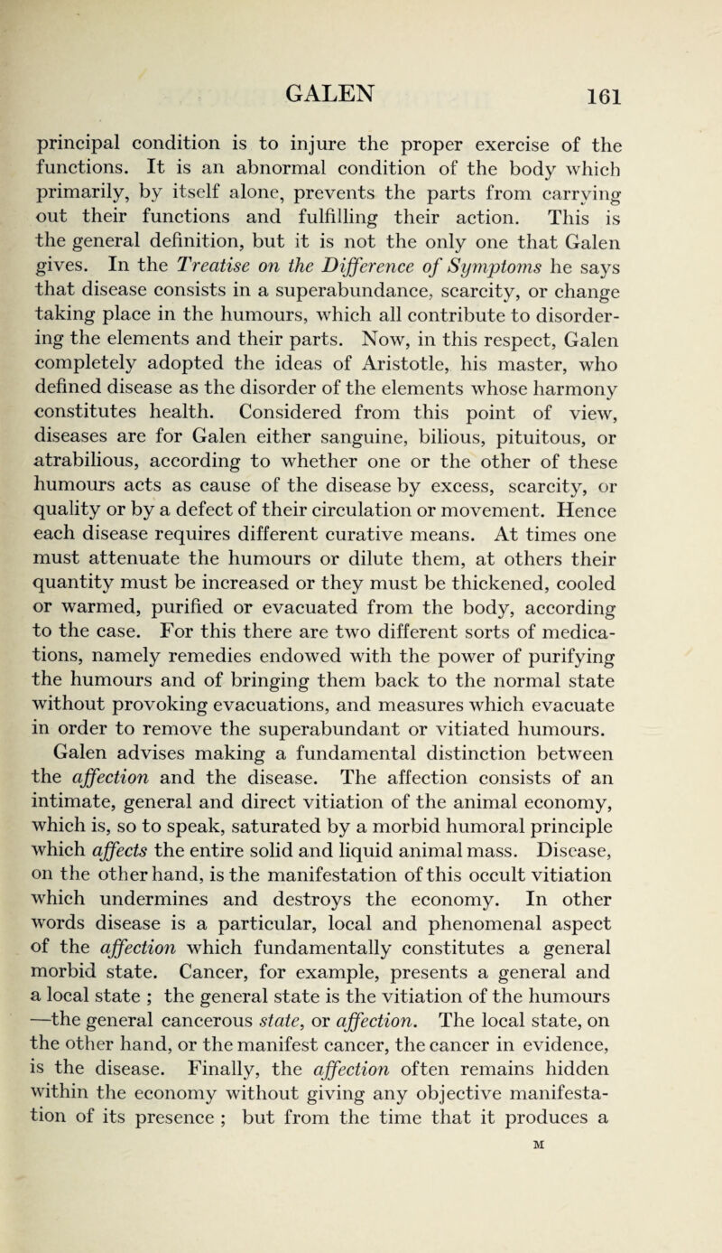 principal condition is to injure the proper exercise of the functions. It is an abnormal condition of the body which primarily, by itself alone, prevents the parts from carrying out their functions and fulfilling their action. This is the general definition, but it is not the only one that Galen gives. In the Treatise on the Difference of Synipto7ns he says that disease consists in a superabundance, scarcity, or change taking place in the humours, which all contribute to disorder¬ ing the elements and their parts. Now, in this respect, Galen completely adopted the ideas of Aristotle, his master, who defined disease as the disorder of the elements whose harmony constitutes health. Considered from this point of view, diseases are for Galen either sanguine, bilious, pituitous, or atrabilious, according to whether one or the other of these humours acts as cause of the disease by excess, scarcity, or quality or by a defect of their circulation or movement. Hence each disease requires different curative means. At times one must attenuate the humours or dilute them, at others their quantity must be increased or they must be thickened, cooled or warmed, purified or evacuated from the body, according to the case. For this there are two different sorts of medica¬ tions, namely remedies endowed with the power of purifying the humours and of bringing them back to the normal state without provoking evacuations, and measures which evacuate in order to remove the superabundant or vitiated humours. Galen advises making a fundamental distinction between the affection and the disease. The affection consists of an intimate, general and direct vitiation of the animal economy, which is, so to speak, saturated by a morbid humoral principle which affects the entire solid and liquid animal mass. Disease, on the other hand, is the manifestation of this occult vitiation which undermines and destroys the economy. In other words disease is a particular, local and phenomenal aspect of the affection which fundamentally constitutes a general morbid state. Cancer, for example, presents a general and a local state ; the general state is the vitiation of the humours —the general cancerous state, or affection. The local state, on the other hand, or the manifest cancer, the cancer in evidence, is the disease. Finally, the affection often remains hidden within the economy without giving any objective manifesta¬ tion of its presence ; but from the time that it produces a M