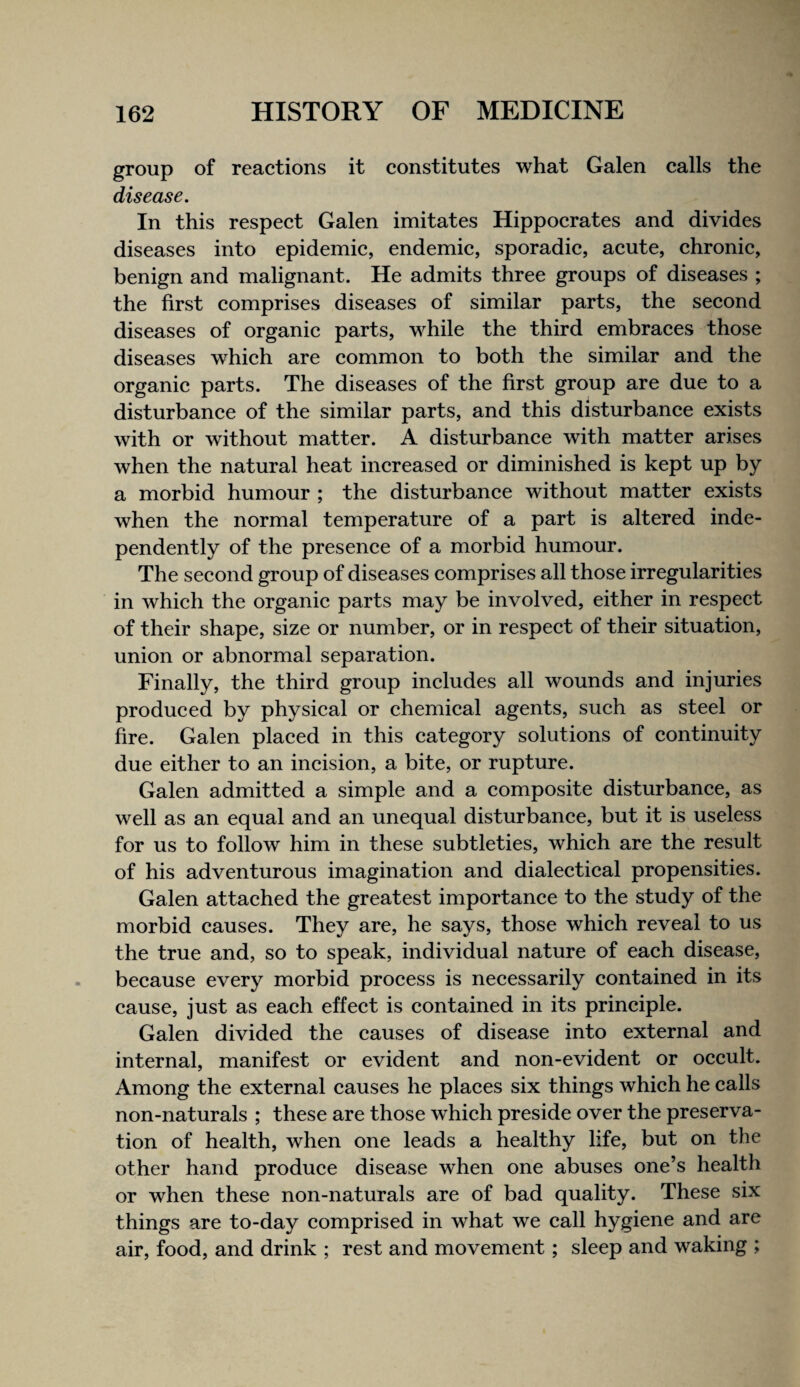 group of reactions it constitutes what Galen calls the disease. In this respect Galen imitates Hippocrates and divides diseases into epidemic, endemic, sporadic, acute, chronic, benign and malignant. He admits three groups of diseases ; the first comprises diseases of similar parts, the second diseases of organic parts, while the third embraces those diseases which are common to both the similar and the organic parts. The diseases of the first group are due to a disturbance of the similar parts, and this disturbance exists with or without matter. A disturbance with matter arises when the natural heat increased or diminished is kept up by a morbid humour ; the disturbance without matter exists when the normal temperature of a part is altered inde¬ pendently of the presence of a morbid humour. The second group of diseases comprises all those irregularities in which the organic parts may be involved, either in respect of their shape, size or number, or in respect of their situation, union or abnormal separation. Finally, the third group includes all wounds and injuries produced by physical or chemical agents, such as steel or fire. Galen placed in this category solutions of continuity due either to an incision, a bite, or rupture. Galen admitted a simple and a composite disturbance, as well as an equal and an unequal disturbance, but it is useless for us to follow him in these subtleties, which are the result of his adventurous imagination and dialectical propensities. Galen attached the greatest importance to the study of the morbid causes. They are, he says, those which reveal to us the true and, so to speak, individual nature of each disease, because every morbid process is necessarily contained in its cause, just as each effect is contained in its principle. Galen divided the causes of disease into external and internal, manifest or evident and non-evident or occult. Among the external causes he places six things which he calls non-naturals ; these are those which preside over the preserva¬ tion of health, when one leads a healthy life, but on the other hand produce disease when one abuses one’s health or when these non-naturals are of bad quality. These six things are to-day comprised in what we call hygiene and are air, food, and drink ; rest and movement; sleep and waking ;