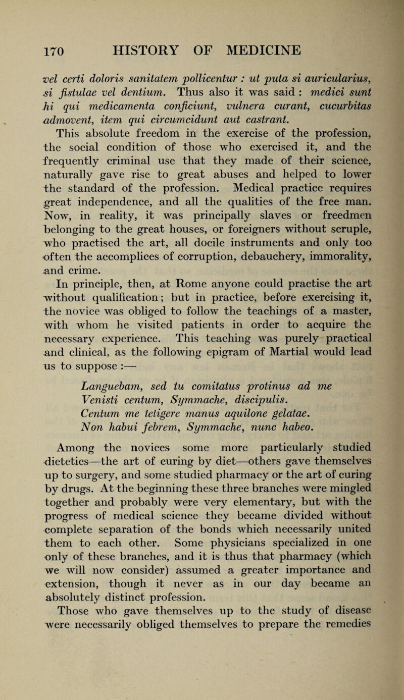 vel certi doloris sanitatem pollicentur : ut puta si auricularius, si Jistulae vel dentium. Thus also it was said : medici sunt hi qui medicamenta conficiunt, vulnera curant, cucurhitas admovent, item qui circumcidunt aut castrant. This absolute freedom in the exercise of the profession, the social condition of those who exercised it, and the frequently criminal use that they made of their science, naturally gave rise to great abuses and helped to lower the standard of the profession. Medical practice requires great independence, and all the qualities of the free man. Now, in reality, it was principally slaves or freedmen belonging to the great houses, or foreigners without scruple, who practised the art, all docile instruments and only too often the accomplices of corruption, debauchery, immorahty, ^nd crime. In principle, then, at Rome anyone could practise the art without qualification; but in practice, before exercising it, the novice was obliged to follow the teachings of a master, with whom he visited patients in order to acquire the necessary experience. This teaching was purely practical and clinical, as the following epigram of Martial would lead us to suppose :— Languebam, sed tu comitatus protinus ad me Venisti centum, Symmache, discipulis. Centum me tetigere manus aquilone gelatae. Non hahui febrem, Symmache, nunc habeo. Among the novices some more particularly studied dietetics—the art of curing by diet—others gave themselves up to surgery, and some studied pharmacy or the art of curing by drugs. At the beginning these three branches were mingled together and probably were very elementary, but with the progress of medical science they became divided without complete separation of the bonds which necessarily united them to each other. Some physicians specialized in one only of these branches, and it is thus that pharmacy (which we will now consider) assumed a greater importance and extension, though it never as in our day became an absolutely distinct profession. Those who gave themselves up to the study of disease were necessarily obliged themselves to prepare the remedies