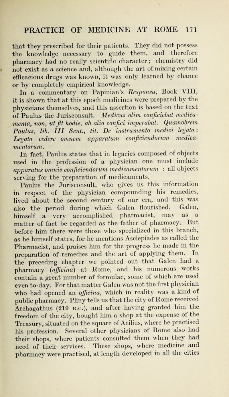 that they prescribed for their patients. They did not possess the knowledge necessary to guide them, and therefore pharmacy had no really scientific character ; chemistry did not exist as a science and, although the art of mixing certain efficacious drugs was known, it was only learned by chance or by completely empirical knowledge. In a commentary on Papinian’s ResjJonsa, Book VIII, it is shown that at this epoch medicines were prepared by the physicians themselves, and this assertion is based on the text of Paulus the Jurisconsult. Medicus olim conficiehat medica- menta, non, ut fit hodie, ah alio confici imperahat. Quamobrem Paulus, lib. Ill Sent, tit. De instrumento medici legato : Legato cedere omne7n apparatum conficiendorum medica- mentorum. In fact, Paulus states that in legacies composed of objects used in the profession of a physician one must include apparatus omnis conficiendorum medicamentorum : all objects serving for the preparation of medicaments. Paulus the Jurisconsult, who gives us this information in respect of the physician compounding his remedies, lived about the second century of our era, and this was also the period during which Galen flourished. Galen, himself a very accomplished pharmacist, may as a matter of fact be regarded as the father of pharmacy. But before him there were those who specialized in this branch, as he himself states, for he mentions Asclepiades as called the Pharmacist, and praises him for the progress he made in the preparation of remedies and the art of applying them. In the preceding chapter we pointed out that Galen had a pharmacy (ojficina) at Rome, and his numerous works contain a great number of formulae, some of which are used even to-day. For that matter Galen was not the first physician who had opened an ofijicina, which in reality was a kind of public pharmacy. Pliny tells us that the city of Rome received Archagathus (219 b.c.), and after having granted him the freedom of the city, bought him a shop at the expense of the Treasury, situated on the square of Acilius, where he practised his profession. Several other physicians of Rome also had their shops, where patients consulted them when they had need of their services. These shops, where medicine and pharmacy were practised, at length developed in all the cities