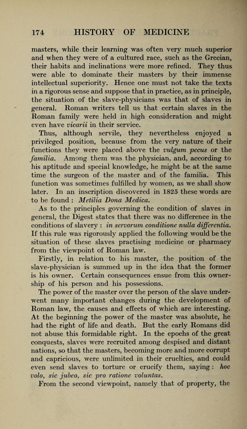 masters, while their learning was often very much superior and when they were of a cultured race, such as the Grecian, their habits and inclinations were more refined. They thus were able to dominate their masters by their immense intellectual superiority. Hence one must not take the texts in a rigorous sense and suppose that in practice, as in principle, the situation of the slave-physicians was that of slaves in general. Roman writers tell us that certain slaves in the Roman family were held in high consideration and might even have vicarii in their service. Thus, although servile, they nevertheless enjoyed a privileged position, because from the very nature of their functions they were placed above the vulgum pecus or the familia. Among them was the physician, and, according to his aptitude and special knowledge, he might be at the same time the surgeon of the master and of the familia. This function was sometimes fulfilled by women, as we shall show later. In an inscription discovered in 1825 these words are to be found : Metilia Dona Medica. As to the principles governing the condition of slaves in general, the Digest states that there was no difference in the conditions of slavery : in servorum conditione nulla differentia. If this rule was rigorously applied the following would be the situation of these slaves practising medicine or pharmacy from the viewpoint of Roman law. Firstly, in relation to his master, the position of the slave-physician is summed up in the idea that the former is his owner. Certain consequences ensue from this owner¬ ship of his person and his possessions. The power of the master over the person of the slave under¬ went many important changes during the development of Roman law, the causes and effects of which are interesting. At the beginning the power of the master was absolute, he had the right of life and death. But the early Romans did not abuse this formidable right. In the epochs of the great conquests, slaves were recruited among despised and distant nations, so that the masters, becoming more and more corrupt and capricious, were unlimited in their cruelties, and could even send slaves to torture or crucify them, saying : hoc volo, sic jubeo, sic pro ratione voluntas. From the second viewpoint, namely that of property, the