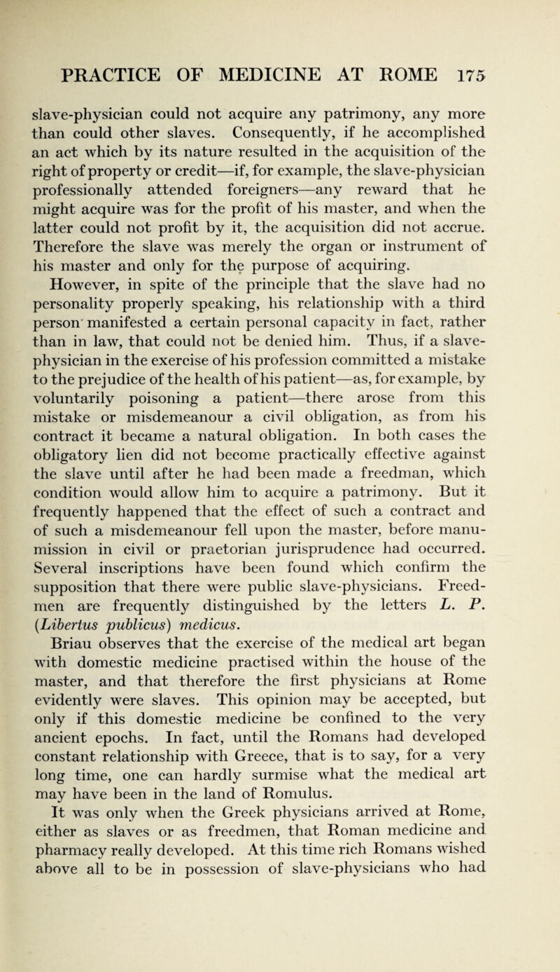 slave-physician could not acquire any patrimony, any more than could other slaves. Consequently, if he accomplished an act which by its nature resulted in the acquisition of the right of property or credit—if, for example, the slave-physician professionally attended foreigners—any reward that he might acquire was for the profit of his master, and when the latter could not profit by it, the acquisition did not accrue. Therefore the slave was merely the organ or instrument of his master and only for the purpose of acquiring. However, in spite of the principle that the slave had no personality properly speaking, his relationship with a third person’ manifested a certain personal capacity in fact, rather than in law, that could not be denied him. Thus, if a slave- physician in the exercise of his profession committed a mistake to the prejudice of the health of his patient—as, for example, by voluntarily poisoning a patient—there arose from this mistake or misdemeanour a civil obligation, as from his contract it became a natural obligation. In both cases the obligatory lien did not become practically effective against the slave until after he had been made a freedman, which condition would allow him to acquire a patrimony. But it frequently happened that the effect of such a contract and of such a misdemeanour fell upon the master, before manu¬ mission in civil or praetorian jurisprudence had occurred. Several inscriptions have been found which confirm the supposition that there were public slave-physicians. Freed- men are frequently distinguished by the letters L. P. (Libertus publicus) medicus. Briau observes that the exercise of the medical art began with domestic medicine practised within the house of the master, and that therefore the first physicians at Rome evidently were slaves. This opinion may be accepted, but only if this domestic medicine be confined to the very ancient epochs. In fact, until the Romans had developed constant relationship with Greece, that is to say, for a very long time, one can hardly surmise what the medical art may have been in the land of Romulus. It was only when the Greek physicians arrived at Rome, either as slaves or as freedmen, that Roman medicine and pharmacy really developed. At this time rich Romans wished above all to be in possession of slave-physicians who had