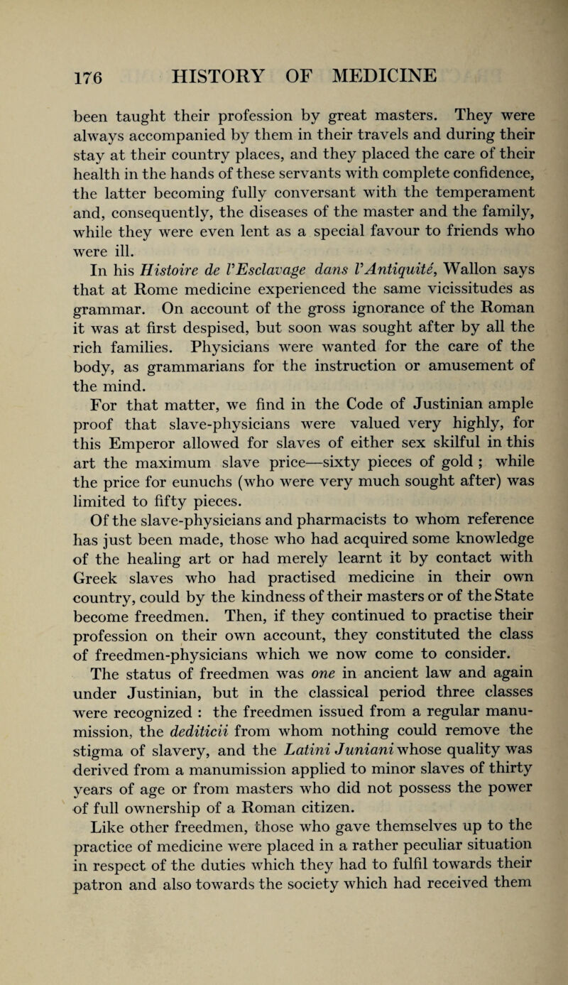 been taught their profession by great masters. They were always accompanied by them in their travels and during their stay at their country places, and they placed the care of their health in the hands of these servants with complete confidence, the latter becoming fully conversant with the temperament and, consequently, the diseases of the master and the family, while they were even lent as a special favour to friends who were ill. In his Histoire de VEsclavage dans VAntiquiU, Wallon says that at Rome medicine experienced the same vicissitudes as grammar. On account of the gross ignorance of the Roman it was at first despised, but soon was sought after by all the rich families. Physicians were wanted for the care of the body, as grammarians for the instruction or amusement of the mind. For that matter, we find in the Code of Justinian ample proof that slave-physicians were valued very highly, for this Emperor allowed for slaves of either sex skilful in this art the maximum slave price—sixty pieces of gold ; while the price for eunuchs (who were very much sought after) was limited to fifty pieces. Of the slave-physieians and pharmacists to whom reference has just been made, those who had acquired some knowledge of the healing art or had merely learnt it by contact with Greek slaves who had practised medicine in their own country, could by the kindness of their masters or of the State become freedmen. Then, if they continued to practise their profession on their own account, they constituted the class of freedmen-physicians which we now come to consider. The status of freedmen was one in ancient law and again under Justinian, but in the classical period three classes were recognized : the freedmen issued from a regular manu¬ mission, the dediticii from whom nothing could remove the stigma of slavery, and the Latmi Juniani whose quality was derived from a manumission applied to minor slaves of thirty years of age or from masters who did not possess the power of full ownership of a Roman citizen. Like other freedmen, those who gave themselves up to the practice of medicine were placed in a rather peculiar situation in respect of the duties which they had to fulfil towards their patron and also towards the society which had received them