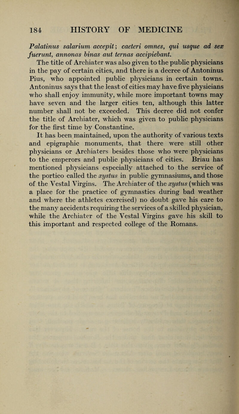 Palatinus solarium accepit; caeteri omnes, qui usque ad sex fuerunt, annonas hinas aut ternas accipiebant. The title of Archiater was also given to the public physicians in the pay of certain cities, and there is a decree of Antoninus Pius, who appointed public physicians in certain towns. Antoninus says that the least of cities may have five physicians who shall enjoy immunity, while more important towns may have seven and the larger cities ten, although this latter number shall not be exceeded. This decree did not confer the title of Archiater, which was given to public physicians for the first time by Constantine. It has been maintained, upon the authority of various texts and epigraphic monuments, that there were still other physicians or Archiaters besides those who were physicians to the emperors and public physicians of cities. Brian has mentioned physicians especially attached to the service of the portico called the xystus in public gymnasiums, and those of the Vestal Virgins. The Archiater of the xystus (which was a place for the practice of gymnastics during bad weather and where the athletes exercised) no doubt gave his care to the many accidents requiring the services of a skilled physician, while the Archiater of the Vestal Virgins gave his skill to this important and respected college of the Romans.