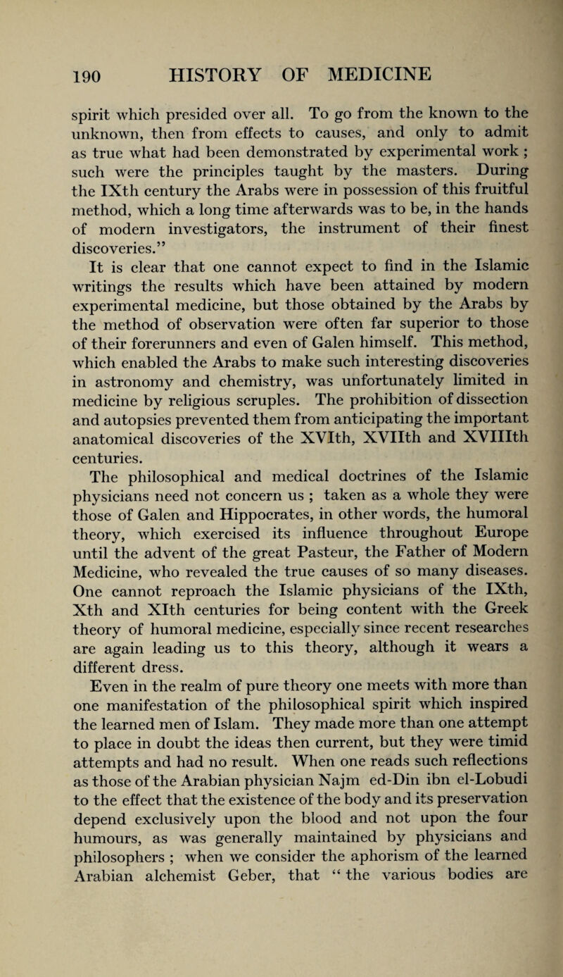 spirit which presided over all. To go from the known to the unknown, then from effects to causes, and only to admit as true what had been demonstrated by experimental work ; such were the principles taught by the masters. During the IXth century the Arabs were in possession of this fruitful method, which a long time afterwards was to be, in the hands of modern investigators, the instrument of their finest discoveries.” It is clear that one cannot expect to find in the Islamic writings the results which have been attained by modern experimental medicine, but those obtained by the Arabs by the method of observation were often far superior to those of their forerunners and even of Galen himself. This method, which enabled the Arabs to make such interesting discoveries in astronomy and chemistry, was unfortunately limited in medicine by religious scruples. The prohibition of dissection and autopsies prevented them from anticipating the important anatomical discoveries of the XVIth, XVIIth and XVIIIth centuries. The philosophical and medical doctrines of the Islamic physicians need not concern us ; taken as a whole they were those of Galen and Hippocrates, in other words, the humoral theory, which exercised its influence throughout Europe until the advent of the great Pasteur, the Father of Modern Medicine, who revealed the true causes of so many diseases. One cannot reproach the Islamic physicians of the IXth, Xth and Xlth centuries for being content with the Greek theory of humoral medicine, especially since recent researches are again leading us to this theory, although it wears a different dress. Even in the realm of pure theory one meets with more than one manifestation of the philosophical spirit which inspired the learned men of Islam. They made more than one attempt to place in doubt the ideas then current, but they were timid attempts and had no result. When one reads such reflections as those of the Arabian physician Najm ed-Din ibn el-Lobudi to the effect that the existence of the body and its preservation depend exclusively upon the blood and not upon the four humours, as was generally maintained by physicians and philosophers ; when we consider the aphorism of the learned Arabian alchemist Geber, that “ the various bodies are