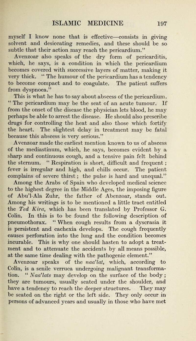 myself I know none that is effective—consists in giving solvent and desiccating remedies, and these should be so subtle that their action may reach the pericardium.” Avenzoar also speaks of the dry form of pericarditis, which, he says, is a condition in which the pericardium becomes covered with successive layers of matter, making it very thick. “ The humour of the pericardium has a tendency to become compact and to coagulate. The patient suffers from dyspnoea.” This is what he has to say about abscess of the pericardium. “ The pericardium may be the seat of an acute tumour. If from the onset of the disease the physician lets blood, he may perhaps be able to arrest the disease. He should also prescribe drugs for controlling the heat and also those which fortify the heart. The slightest delay in treatment may be fatal because this abscess is very serious.” Avenzoar made the earliest mention known to us of abscess of the mediastinum, which, he says, becomes evident by a sharp and continuous cough, and a tensive pain felt behind the sternum. “ Respiration is short, difficult and frequent; fever is irregular and high, and chills occur. The patient complains of severe thirst; the pulse is hard and unequal.” Among the Arabs of Spain who developed medical science to the highest degree in the Middle Ages, the imposing figure of Abu’l-Ala Zuhr, the father of Abenzoar, stands out. Among his writings is to be mentioned a little tract entitled the Ted Kira^ which has been translated by Professor G. Colin. In this is to be found the following description of pneumothorax. “ When cough results from a dyscrasia it is persistent and cachexia develops. The cough frequently causes perforation into the lung and the condition becomes incurable. This is why one should hasten to adopt a treat¬ ment and to attenuate the accidents by all means possible, at the same time dealing with the pathogenic element.” Avenzoar speaks of the naa’lat, which, according to Colin, is a senile verruca undergoing malignant transforma¬ tion. “ Naadats may develop on the surface of the body ; they are tumours, usually seated under the shoulder, and have a tendency to reach the deeper structures. They may be seated on the right or the left side. They only occur in persons of advanced years and usually in those who have met