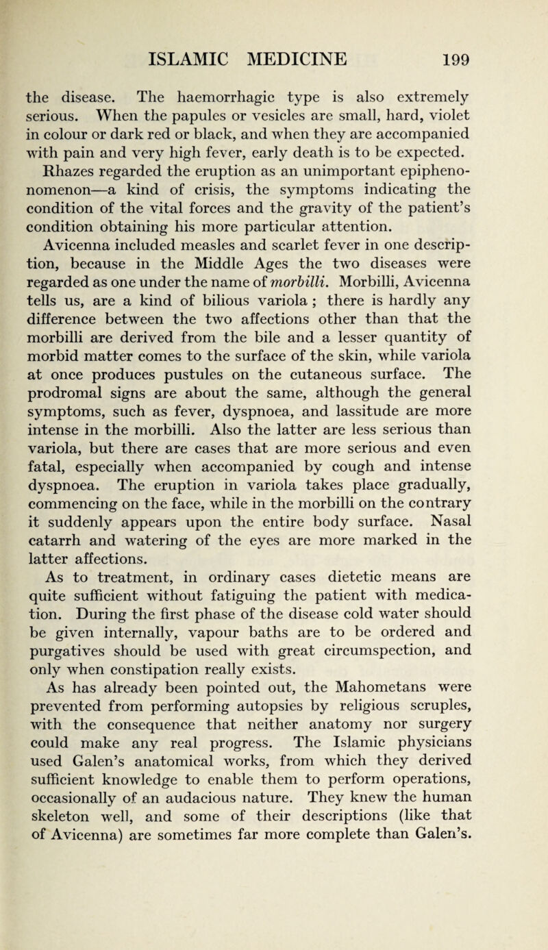 the disease. The haemorrhagic type is also extremely serious. When the papules or vesicles are small, hard, violet in colour or dark red or black, and when they are accompanied with pain and very high fever, early death is to be expected. Rhazes regarded the eruption as an unimportant epipheno- nomenon—a kind of crisis, the symptoms indicating the condition of the vital forces and the gravity of the patient’s condition obtaining his more particular attention. Avicenna included measles and scarlet fever in one descrip¬ tion, because in the Middle Ages the two diseases were regarded as one under the name of morbilli. Morbilli, Avicenna tells us, are a kind of bilious variola ; there is hardly any difference between the two affections other than that the morbilli are derived from the bile and a lesser quantity of morbid matter comes to the surface of the skin, while variola at once produces pustules on the cutaneous surface. The prodromal signs are about the same, although the general symptoms, such as fever, dyspnoea, and lassitude are more intense in the morbilli. Also the latter are less serious than variola, but there are cases that are more serious and even fatal, especially when accompanied by cough and intense dyspnoea. The eruption in variola takes place gradually, commencing on the face, while in the morbilli on the contrary it suddenly appears upon the entire body surface. Nasal catarrh and watering of the eyes are more marked in the latter affections. As to treatment, in ordinary cases dietetic means are quite sufficient without fatiguing the patient with medica¬ tion. During the first phase of the disease cold water should be given internally, vapour baths are to be ordered and purgatives should be used with great circumspection, and only when constipation really exists. As has already been pointed out, the Mahometans were prevented from performing autopsies by religious scruples, with the consequence that neither anatomy nor surgery could make any real progress. The Islamic physicians used Galen’s anatomical works, from which they derived sufficient knowledge to enable them to perform operations, occasionally of an audacious nature. They knew the human skeleton well, and some of their descriptions (like that of Avicenna) are sometimes far more complete than Galen’s.