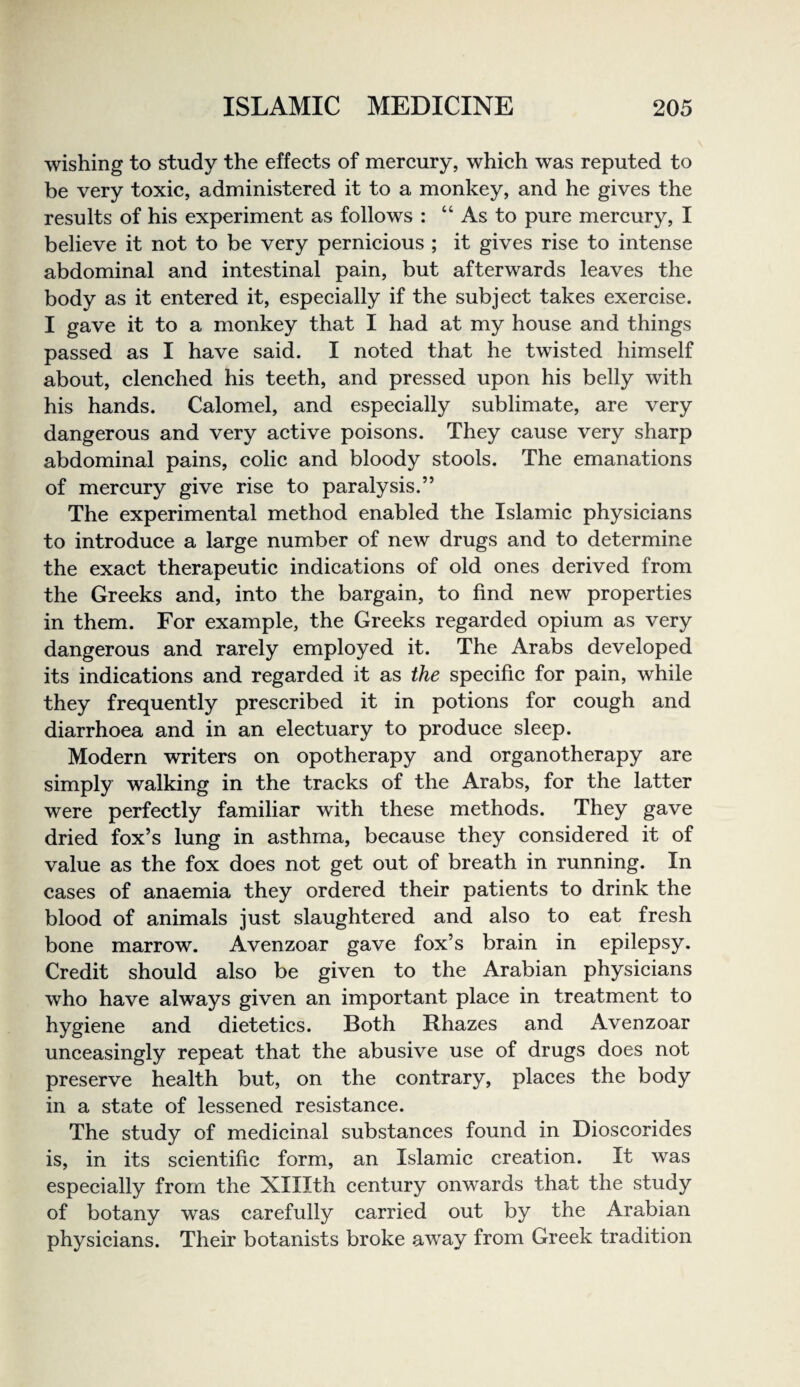 wishing to study the effects of mercury, which was reputed to be very toxic, administered it to a monkey, and he gives the results of his experiment as follows : “ As to pure mercury, I believe it not to be very pernicious ; it gives rise to intense abdominal and intestinal pain, but afterwards leaves the body as it entered it, especially if the subject takes exercise. I gave it to a monkey that I had at my house and things passed as I have said. I noted that he twisted himself about, clenched his teeth, and pressed upon his belly with his hands. Calomel, and especially sublimate, are very dangerous and very active poisons. They cause very sharp abdominal pains, colic and bloody stools. The emanations of mercury give rise to paralysis.” The experimental method enabled the Islamic physicians to introduce a large number of new drugs and to determine the exact therapeutic indications of old ones derived from the Greeks and, into the bargain, to find new properties in them. For example, the Greeks regarded opium as very dangerous and rarely employed it. The Arabs developed its indications and regarded it as the specific for pain, while they frequently prescribed it in potions for cough and diarrhoea and in an electuary to produce sleep. Modern writers on opotherapy and organotherapy are simply walking in the tracks of the Arabs, for the latter were perfectly familiar with these methods. They gave dried fox’s lung in asthma, because they considered it of value as the fox does not get out of breath in running. In cases of anaemia they ordered their patients to drink the blood of animals just slaughtered and also to eat fresh bone marrow. Avenzoar gave fox’s brain in epilepsy. Credit should also be given to the Arabian physicians who have always given an important place in treatment to hygiene and dietetics. Both Rhazes and Avenzoar unceasingly repeat that the abusive use of drugs does not preserve health but, on the contrary, places the body in a state of lessened resistance. The study of medicinal substances found in Dioscorides is, in its scientific form, an Islamic creation. It was especially from the Xlllth century onwards that the study of botany was carefully carried out by the Arabian physicians. Their botanists broke away from Greek tradition