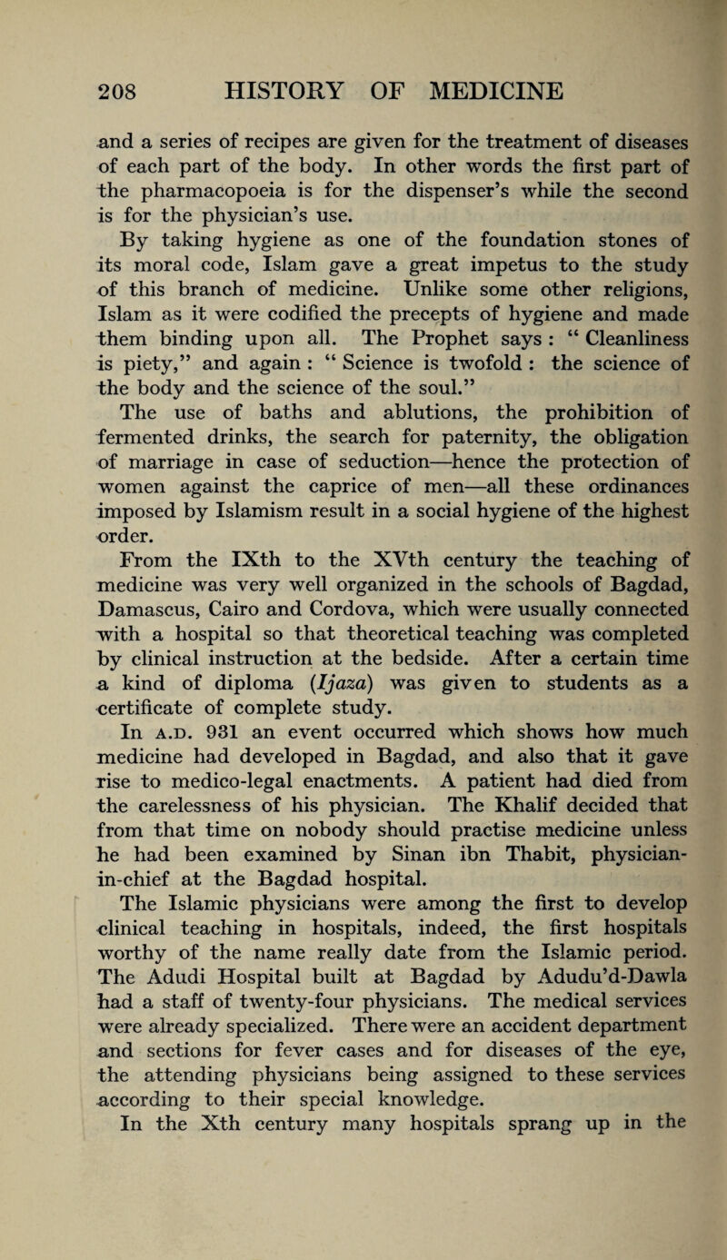 and a series of recipes are given for the treatment of diseases of each part of the body. In other words the first part of the pharmacopoeia is for the dispenser’s while the second is for the physician’s use. By taking hygiene as one of the foundation stones of its moral code, Islam gave a great impetus to the study of this branch of medicine. Unlike some other religions, Islam as it were codified the precepts of hygiene and made them binding upon all. The Prophet says : “ Cleanliness is piety,” and again : “ Science is twofold : the science of the body and the science of the soul.” The use of baths and ablutions, the prohibition of fermented drinks, the search for paternity, the obligation of marriage in case of seduction—whence the protection of women against the caprice of men—all these ordinances imposed by Islamism result in a social hygiene of the highest order. From the IXth to the XVth century the teaching of medicine was very well organized in the schools of Bagdad, Damascus, Cairo and Cordova, which were usually connected with a hospital so that theoretical teaching was completed by clinical instruction at the bedside. After a certain time n, kind of diploma (Ijaza) was given to students as a certificate of complete study. In A.D. 931 an event occurred which shows how much medicine had developed in Bagdad, and also that it gave rise to medico-legal enactments. A patient had died from the carelessness of his physician. The Khalif decided that from that time on nobody should practise medicine unless he had been examined by Sinan ibn Thabit, physician- in-chief at the Bagdad hospital. The Islamic physicians were among the first to develop clinical teaching in hospitals, indeed, the first hospitals worthy of the name really date from the Islamic period. The Adudi Hospital built at Bagdad by Adudu’d-Dawla had a staff of twenty-four physicians. The medical services were already specialized. There were an accident department and sections for fever cases and for diseases of the eye, the attending physicians being assigned to these services according to their special knowledge. In the Xth century many hospitals sprang up in the