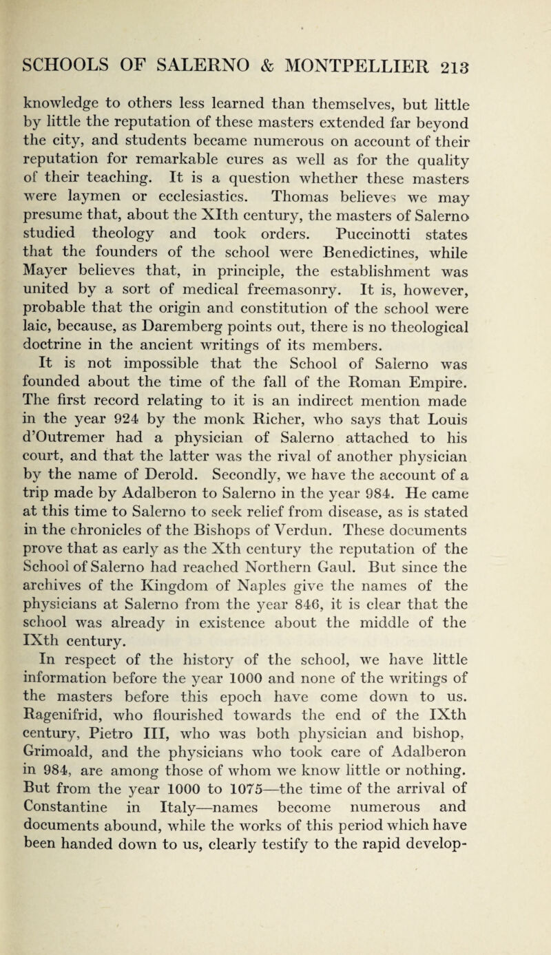 knowledge to others less learned than themselves, but little by little the reputation of these masters extended far beyond the city, and students became numerous on account of their reputation for remarkable cures as well as for the quality of their teaching. It is a question whether these masters were laymen or ecclesiastics. Thomas believes we may presume that, about the Xlth century, the masters of Salerno studied theology and took orders. Puccinotti states that the founders of the school were Benedictines, while Mayer believes that, in principle, the establishment was united by a sort of medical freemasonry. It is, however, probable that the origin and constitution of the school were laic, because, as Daremberg points out, there is no theological doctrine in the ancient writings of its members. It is not impossible that the School of Salerno was founded about the time of the fall of the Roman Empire. The first record relating to it is an indirect mention made in the year 924 by the monk Richer, who says that Louis d’Outremer had a physician of Salerno attached to his court, and that the latter was the rival of another physician by the name of Derold. Secondly, we have the account of a trip made by Adalberon to Salerno in the year 984. He came at this time to Salerno to seek relief from disease, as is stated in the chronicles of the Bishops of Verdun. These documents prove that as early as the Xth century the reputation of the School of Salerno had reached Northern Gaul. But since the archives of the Kingdom of Naples give the names of the physicians at Salerno from the year 846, it is clear that the school was already in existence about the middle of the IXth century. In respect of the history of the school, we have little information before the year 1000 and none of the writings of the masters before this epoch have come down to us. Ragenifrid, who flourished towards the end of the IXth century, Pietro III, who was both physician and bishop, Grimoald, and the physicians who took care of Adalberon in 984, are among those of whom we know little or nothing. But from the year 1000 to 1075—the time of the arrival of Constantine in Italy—names become numerous and documents abound, while the works of this period which have been handed down to us, clearly testify to the rapid develop-