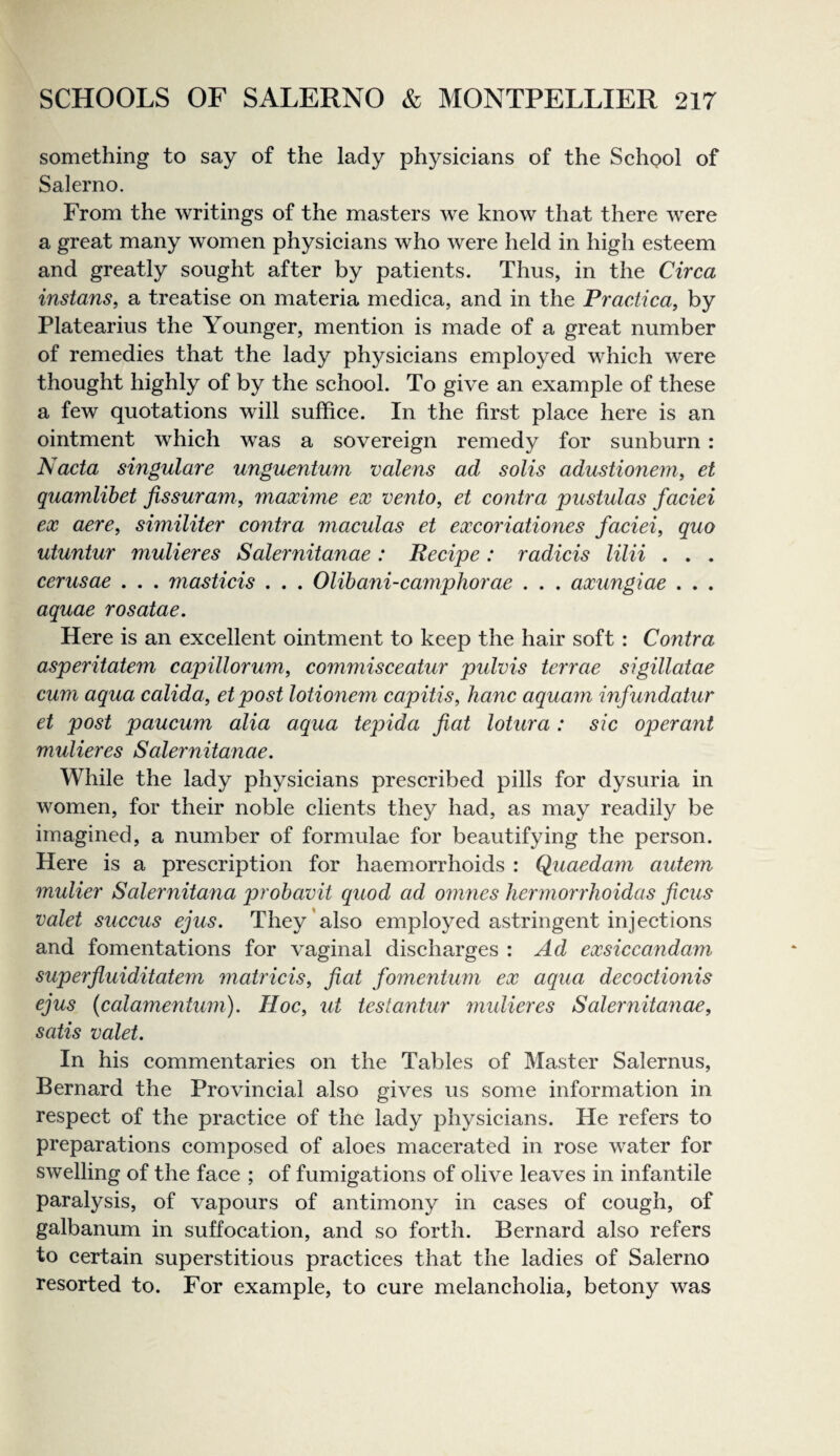 something to say of the lady physicians of the School of Salerno. From the writings of the masters we know that there were a great many women physicians who were held in high esteem and greatly sought after by patients. Thus, in the Circa instans, a treatise on materia medica, and in the Practica, by Platearius the Younger, mention is made of a great number of remedies that the lady physicians employed which were thought highly of by the school. To give an example of these a few quotations will suffice. In the first place here is an ointment which was a sovereign remedy for sunburn: Nacta singulare unguentum valens ad solis adustioneniy et quamlihet jissuram, maxime ex vento, et contra pustulas faciei ex acre, similiter contra maculas et excoriationes faciei, quo utuntur mulieres Salernitanae: Recipe: radicis lilii . . . cerusae . . . niasticis . . . Olihani-caynphorae . . . axungiae . . . aquae rosatae. Here is an excellent ointment to keep the hair soft: Contra asperitatem capillorum, commisceatur pidvis terrae sigillatae cum aqua calida, et post lotionem capitis, hanc aquam mfundatur et post paucum alia aqua tepida fiat lotura: sic operant mulieres Salernitanae. While the lady physicians prescribed pills for dysuria in women, for their noble clients they had, as may readily be imagined, a number of formulae for beautifying the person. Here is a prescription for haemorrhoids : Quaedam autem mulier Salernitana prohavit quod ad omnes hermorrhoidas ficus valet succus ejus. They’also employed astringent injections and fomentations for vaginal discharges : Ad exsiccandam superfiuiditatem matricis, fiat fomentum ex aqua decoctionis ejus {calamentum). Hoc, ut testantur midieres Salernitanae, satis valet. In his commentaries on the Tables of Master Salernus, Bernard the Provincial also gives us some information in respect of the practice of the lady physicians. He refers to preparations composed of aloes macerated in rose water for swelling of the face ; of fumigations of olive leaves in infantile paralysis, of vapours of antimony in cases of cough, of galbanum in suffocation, and so forth. Bernard also refers to certain superstitious practices that the ladies of Salerno resorted to. For example, to cure melancholia, betony was