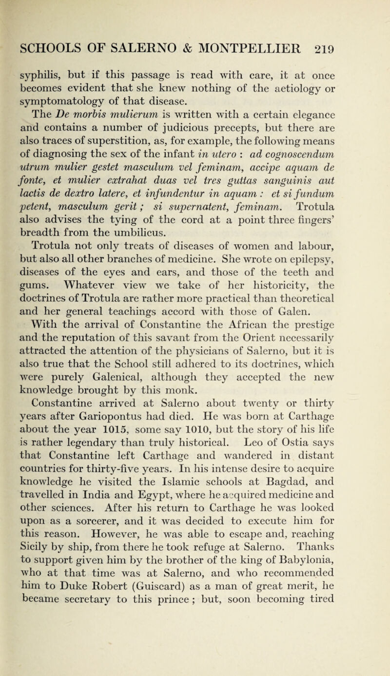 syphilis, but if this passage is read with care, it at once becomes evident that she knew nothing of the aetiology or symptomatology of that disease. The De morhis mulierum is written with a certain elegance and contains a number of judicious precepts, but there are also traces of superstition, as, for example, the following means of diagnosing the sex of the infant in utero : ad cognoscendum utrum mulier gestet masculum vel feminam, accipe aquam de fonte, et mulier extrahat duas vel tres guttas sanguinis aut lactis de dextro latere, et infundentur in aquam: et si fundum petent, masculum gerit; si supernatenty feminam. Trotula also advises the tying of the cord at a point three fingers’ breadth from the umbilicus. Trotula not only treats of diseases of women and labour, but also all other branches of medicine. She wrote on epilepsy, diseases of the eyes and ears, and those of the teeth and gums. Whatever view we take of her historicity, the doctrines of Trotula are rather more practical than theoretical and her general teachings accord with those of Galen. With the arrival of Constantine the African the prestige and the reputation of this savant from the Orient necessarily attracted the attention of the physicians of Salerno, but it is also true that the School still adhered to its doctrines, which were purely Galenical, although they accepted the new knowledge brought by this monk. Constantine arrived at Salerno about twenty or thirty years after Gariopontus had died. He was born at Carthage about the year 1015, some say 1010, but the story of his life is rather legendary than truly historical. Leo of Ostia says that Constantine left Carthage and wandered in distant countries for thirty-five years. In his intense desire to acquire knowledge he visited the Islamic schools at Bagdad, and travelled in India and Egypt, where he acquired medicine and other sciences. After his return to Carthage he was looked upon as a sorcerer, and it was decided to execute him for this reason. However, he was able to escape and, reaching Sicily by ship, from there he took refuge at Salerno. Thanks to support given him by the brother of the king of Babylonia, who at that time was at Salerno, and who recommended him to Duke Robert (Guiscard) as a man of great merit, he became secretary to this prince ; but, soon becoming tired