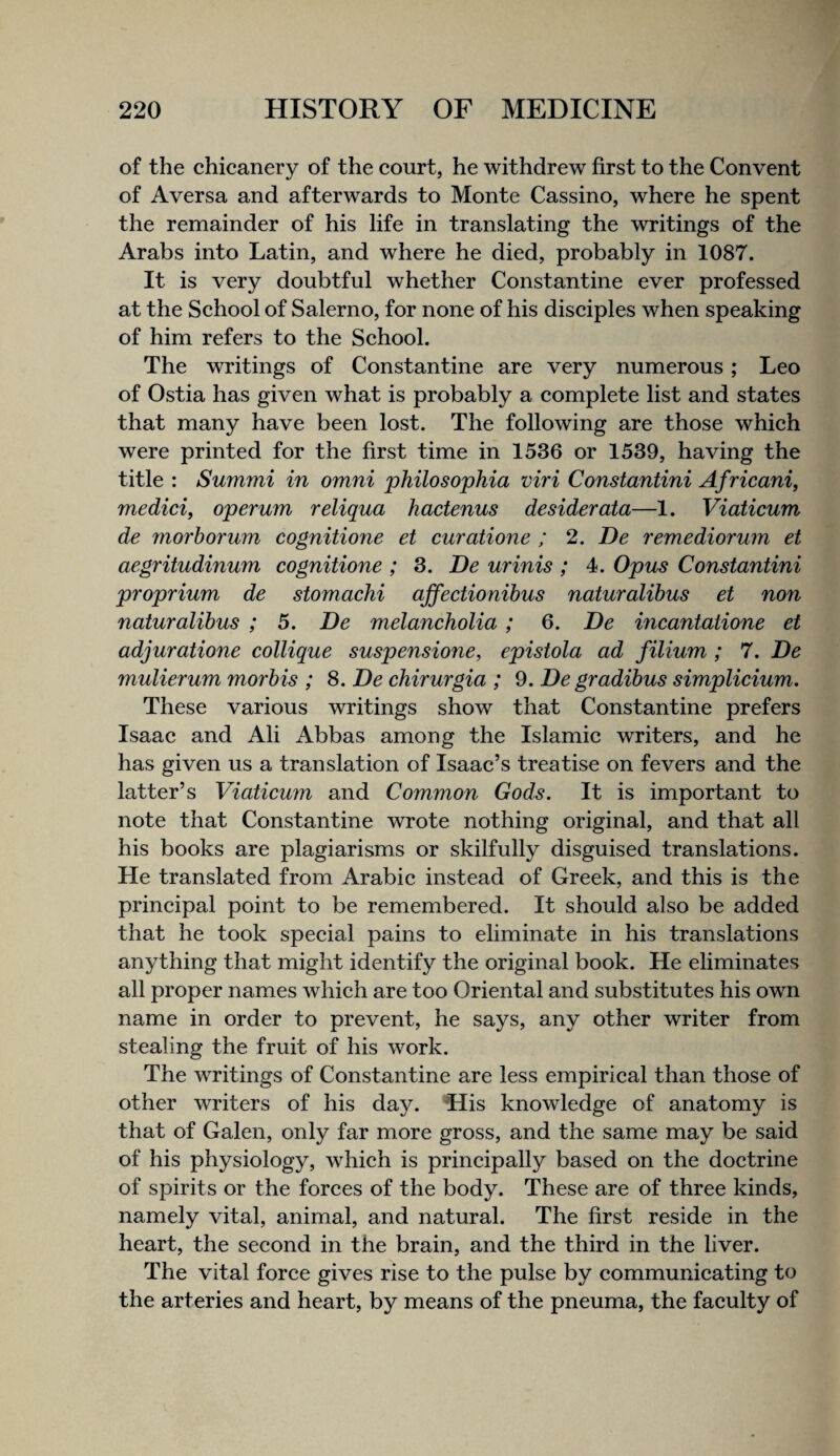 of the chicanery of the court, he withdrew first to the Convent of Aversa and afterwards to Monte Cassino, where he spent the remainder of his life in translating the writings of the Arabs into Latin, and where he died, probably in 1087. It is very doubtful whether Constantine ever professed at the School of Salerno, for none of his disciples when speaking of him refers to the School. The writings of Constantine are very numerous; Leo of Ostia has given what is probably a complete list and states that many have been lost. The following are those which were printed for the first time in 1536 or 1539, having the title : Summi in omni philosophia viri Constantini Africani, medici, operum reliqua hactenus desiderata—1. Viaticum de morhorum cognitione et curatione ; 2. De remediorum et aegritudinum cognitione ; 3. De minis ; 4. Opus Constantini proprium de stomachi ajfectionihus naturatibus et non naturalihus ; 5. De melancholia ; 6. De incantatione et adjuratione collique suspensione, epistola ad filium ; 7. De mulierum morhis ; 8. De chirurgia ; 9. De gradibus simplicium. These various writings show that Constantine prefers Isaac and Ali Abbas among the Islamic writers, and he has given us a translation of Isaac’s treatise on fevers and the latter’s Viaticum and Common Gods. It is important to note that Constantine wrote nothing original, and that all his books are plagiarisms or skilfully disguised translations. He translated from Arabic instead of Greek, and this is the principal point to be remembered. It should also be added that he took special pains to eliminate in his translations anything that might identify the original book. He eliminates all proper names which are too Oriental and substitutes his own name in order to prevent, he says, any other writer from stealing the fruit of his work. The writings of Constantine are less empirical than those of other writers of his day. His knowledge of anatomy is that of Galen, only far more gross, and the same may be said of his physiology, which is principally based on the doctrine of spirits or the forces of the body. These are of three kinds, namely vital, animal, and natural. The first reside in the heart, the second in the brain, and the third in the liver. The vital force gives rise to the pulse by communicating to the arteries and heart, by means of the pneuma, the faculty of