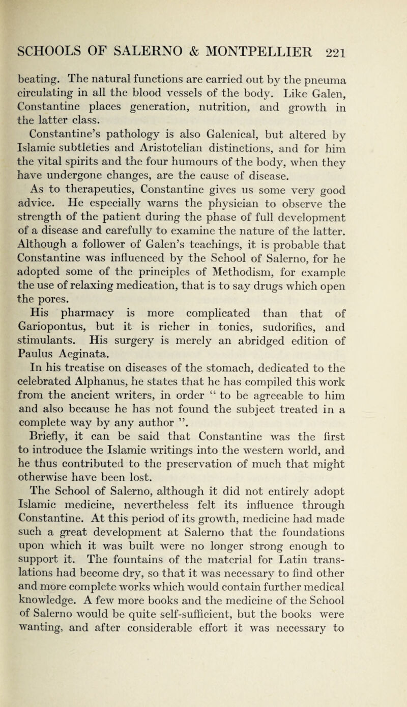 beating. The natural functions are carried out by the pneuma circulating in all the blood vessels of the body. Like Galen, Constantine places generation, nutrition, and growth in the latter class. Constantine’s pathology is also Galenical, but altered by Islamic subtleties and Aristotelian distinctions, and for him the vital spirits and the four humours of the body, when they have undergone changes, are the cause of disease. As to therapeutics, Constantine gives us some very good advice. He especially warns the physician to observe the strength of the patient during the phase of full development of a disease and carefully to examine the nature of the latter. Although a follower of Galen’s teachings, it is probable that Constantine was influenced by the School of Salerno, for he adopted some of the principles of Methodism, for example the use of relaxing medication, that is to say drugs which open the pores. His pharmacy is more complicated than that of Gariopontus, but it is richer in tonics, sudorifics, and stimulants. His surgery is merely an abridged edition of Paulus Aeginata. In his treatise on diseases of the stomach, dedicated to the celebrated Alphanus, he states that he has compiled this work from the ancient writers, in order “to be agreeable to him and also because he has not found the subject treated in a complete way by any author Briefly, it can be said that Constantine was the first to introduce the Islamic writings into the western world, and he thus contributed to the preservation of much that might otherwise have been lost. The School of Salerno, although it did not entirely adopt Islamic medicine, nevertheless felt its influence through Constantine. At this period of its growth, medicine had made such a great development at Salerno that the foundations upon which it was built were no longer strong enough to support it. The fountains of the material for Latin trans¬ lations had become dry, so that it was necessary to find other and more complete works which would contain further medical knowledge. A few more books and the medicine of the School of Salerno would be quite self-sufficient, but the books were wanting, and after considerable effort it was necessary to