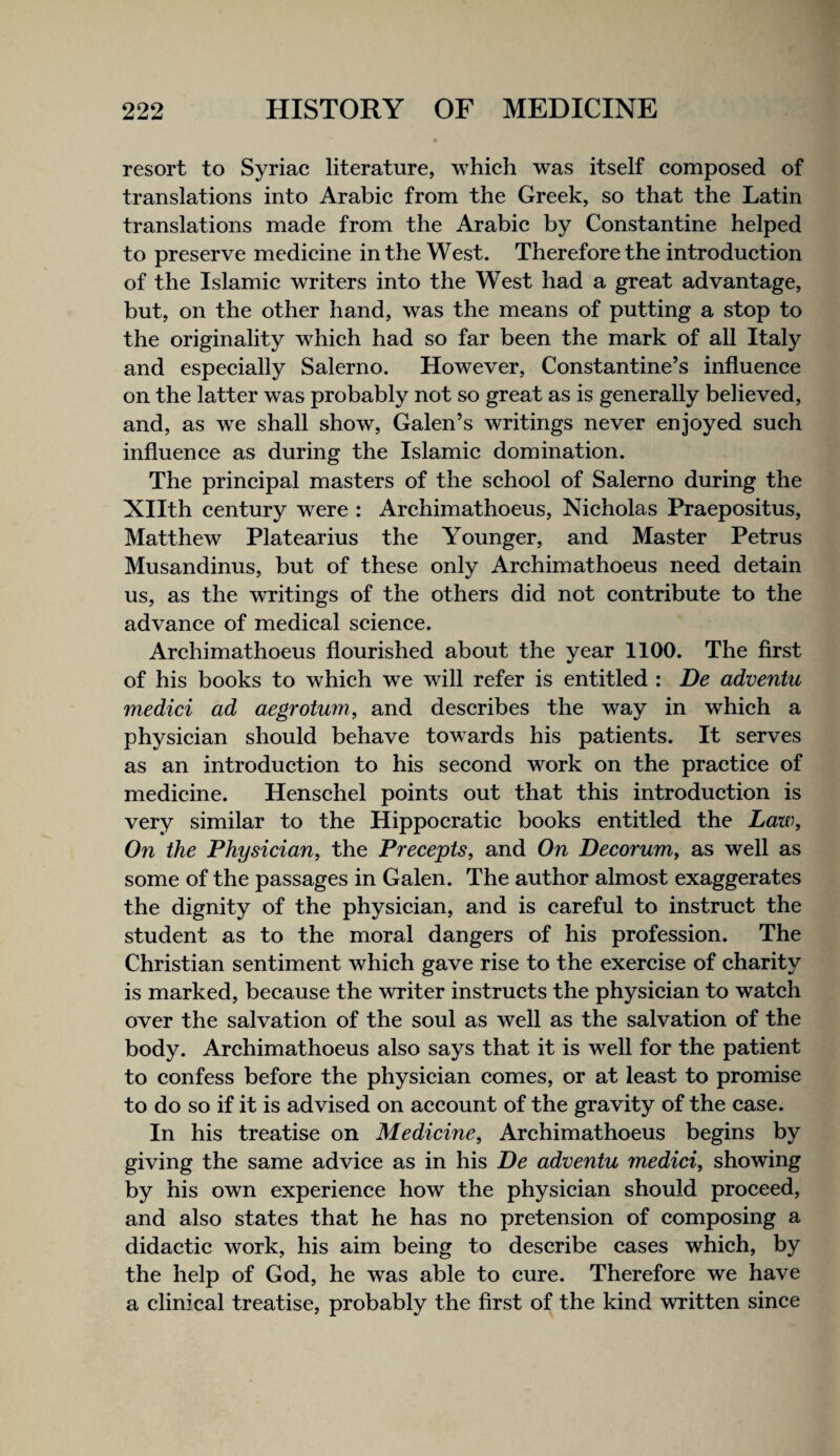 resort to Syriac literature, which was itself composed of translations into Arabic from the Greek, so that the Latin translations made from the Arabic by Constantine helped to preserve medicine in the West. Therefore the introduction of the Islamic writers into the West had a great advantage, but, on the other hand, was the means of putting a stop to the originality which had so far been the mark of all Italy and especially Salerno. However, Constantine’s influence on the latter was probably not so great as is generally believed, and, as we shall show, Galen’s writings never enjoyed such influence as during the Islamic domination. The principal masters of the school of Salerno during the Xllth century were : Archimathoeus, Nicholas Praepositus, Matthew Platearius the Younger, and Master Petrus Musandinus, but of these only Archimathoeus need detain us, as the writings of the others did not contribute to the advance of medical science. Archimathoeus flourished about the year 1100. The first of his books to which we will refer is entitled : De adventu medici ad aegrotum, and describes the way in which a physician should behave towards his patients. It serves as an introduction to his second work on the practice of medicine. Henschel points out that this introduction is very similar to the Hippocratic books entitled the Law, On the Physician, the Precepts, and On Decorum, as well as some of the passages in Galen. The author almost exaggerates the dignity of the physician, and is careful to instruct the student as to the moral dangers of his profession. The Christian sentiment which gave rise to the exercise of charity is marked, because the writer instructs the physician to watch over the salvation of the soul as well as the salvation of the body. Archimathoeus also says that it is well for the patient to confess before the physician comes, or at least to promise to do so if it is advised on account of the gravity of the case. In his treatise on Medicine, Archimathoeus begins by giving the same advice as in his De adventu medici, showing by his own experience how the physician should proceed, and also states that he has no pretension of composing a didactic work, his aim being to describe cases which, by the help of God, he was able to cure. Therefore we have a clinical treatise, probably the first of the kind written since