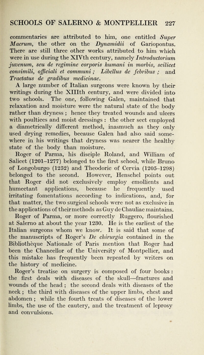 commentaries are attributed to him, one entitled Super Macrum, the other on the Dynamidii of Gariopontus. There are still three other works attributed to him which were in use during the XIVth eentury, namely Introductorium juvenum, seu de regimine corporis humani in morhis^ scilicet consimili, officiali et communi ; Libellus de fehribus ; and Tractatus de gradibus medicinae. A large number of Italian surgeons were known by their writings during the Xlllth eentury, and were divided into two sehools. The one, following Galen, maintained that relaxation and moisture were the natural state of the body rather than dryness ; henee they treated wounds and uleers with poultices and moist dressings : the other sect employed a diametrieally different method, inasmueh as they only used drying remedies, beeause Galen had also said some¬ where in his writings that dryness was nearer the healthy state of the body than moisture. Roger of Parma, his disciple Roland, and William of Salieet (1201-1277) belonged to the first school, while Bruno of Longoburgo (1252) and Theodoric of Cervia (1205-1298) belonged to the seeond. However, Hensehel points out that Roger did not exelusively employ emollients and humeetant applieations, beeause he frequently used irritating fomentations aecording to indications, and, for that matter, the two surgical schools were not as exclusive in the applications of their methods as Guy de Chauliac maintains. Roger of Parma, or more correctly Ruggero, flourished at Salerno at about the year 1230. He is the earliest of the Italian surgeons whom we know. It is said that some of the manuscripts of Roger’s De chirurgia contained in the Bibliotheque Nationale of Paris mention that Roger had been the Chancellor of the University of Montpellier, and this mistake has frequently been repeated by writers on the history of medicine. Roger’s treatise on surgery is composed of four books ; the first deals with diseases of the skull—fractures and wounds of the head ; the second deals with diseases of the neck ; the third with diseases of the upper limbs, chest and abdomen ; while the fourth treats of diseases of the lower limbs, the use of the cautery, and the treatment of leprosy and convulsions.