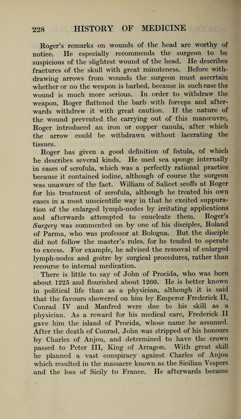 Roger’s remarks on wounds of the head are worthy of notiee. He espeeially reeommends the surgeon to be suspieious of the slightest wound of the head. He deseribes fraetures of the skull with great minuteness. Before with¬ drawing arrows from wounds the surgeon must ascertain whether or no the weapon is barbed, because in such case the wound is much more serious. In order to withdraw the weapon, Roger flattened the barb with forceps and after¬ wards withdrew it with great caution. If the nature of the wound prevented the carrying out of this manoeuvre, Roger introduced an iron or copper canula, after which the arrow could be withdrawn without lacerating the tissues. Roger has given a good definition of fistula, of which he describes several kinds. He used sea sponge internally in cases of scrofula, which was a perfectly rational practice because it contained iodine, although of course the surgeon was unaware of the fact. William of Salicet scoffs at Roger for his treatment of scrofula, although he treated his own cases in a most unscientific way in that he excited suppura¬ tion of the enlarged lymph-nodes by irritating applications and afterwards attempted to enucleate them. Roger’s Surgery was commented on by one of his disciples, Roland of Parma, who was professor at Bologna. But the disciple did not follow the master’s rules, for he tended to operate to excess. For example, he advised the removal of enlarged lymph-nodes and goitre by surgical procedures, rather than recourse to internal medication. There is little to say of John of Procida, who was born about 1225 and flourished about 1260. He is better known in political life than as a physician, although it is said that the favours showered on him by Emperor Frederick H, Conrad IV and Manfred were due to his skill as a physician. As a reward for his medical care, Frederick II gave him the island of Procida, whose name he assumed. After the death of Conrad, John was stripped of his honours by Charles of Anjou, and determined to have the crown passed to Peter III, King of Arragon. With great skill he planned a vast conspiracy against Charles of Anjou which resulted in the massacre known as the Sicilian Vespers and the loss of Sicily to France. He afterwards became