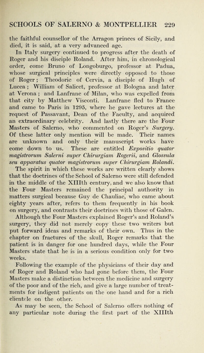 the faithful counsellor of the Arragon princes of Sicily, and died, it is said, at a very advanced age. In Italy surgery continued to progress after the death of Roger and his disciple Roland. After him, in chronological order, come Bruno of Longoburgo, professor at Padua, whose surgical principles were directly opposed to those of Roger; Theodoric of Cervia, a disciple of Hugh of Lucca ; William of Salicet, professor at Bologna and later at Verona ; and Lanfranc of Milan, who was expelled from that city by Matthew Visconti. Lanfranc fled to France and came to Paris in 1295, where he gave lectures at the request of Passavant, Dean of the Faculty, and acquired an extraordinary celebrity. And lastly there are the Four Masters of Salerno, who commented on Roger’s Surgery. Of these latter only mention will be made. Their names are unknown and only their manuscript works have come down to us. These are entitled Expositio quator magistrorum Salerni super Chirurgiam Rogerii, and Glossula seu apparatus quator magistrorum super Chirurgiam Rolandi. The spirit in which these works are written clearly shows that the doctrines of the School of Salerno were still defended in the middle of the Xlllth century, and we also know that the Four Masters remained the principal authority in matters surgical because Guy de Chauliac’ who came about eighty years after, refers to them frequently in his book on surgery, and contrasts their doctrines with those of Galen. Although the Four Masters explained Roger’s and Roland’s surgery, they did not merely copy these two writers but put forward ideas and remarks of their own. Thus in the chapter on fractures of the skull, Roger remarks that the patient is in danger for one hundred days, while the Four Masters state that he is in a serious condition only for two weeks. Following the example of the physicians of their day and of Roger and Roland who had gone before them, the Four Masters make a distinction between the medicine and surgery of the poor and of the rich, and give a large number of treat¬ ments for indigent patients on the one hand and for a rich clientele on the other. As may be seen, the School of Salerno offers nothing of any particular note during the first part of the Xlllth