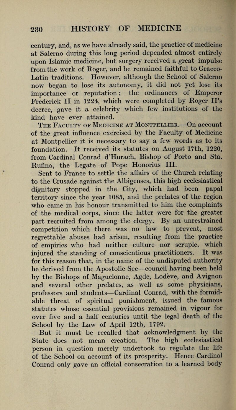 century, and, as we have already said, the practice of medicine at Salerno during this long period depended almost entirely upon Islamic medicine, but surgery received a great impulse from the work of Roger, and he remained faithful to Graeco- Latin traditions. However, although the School of Salerno now began to lose its autonomy, it did not yet lose its importance or reputation; the ordinances of Emperor Frederick II in 1224, which were completed by Roger II’s decree, gave it a celebrity which few institutions of the kind have ever attained. The Faculty of Medicine at Montpellier.—On account of the great influence exercised by the Faculty of Medicine at Montpellier it is necessary to say a few words as to its foundation. It received its statutes on August 17th, 1220, from Cardinal Conrad d’Hurach, Bishop of Porto and Sta. Rufina, the Legate -of Pope Honorius III. Sent to France to settle the affairs of the Church relating to the Crusade against the Albigenses, this high ecclesiastical dignitary stopped in the City, which had been papal territory since the year 1085, and the prelates of the region who came in his honour transmitted to him the complaints of the medical corps, since the latter were for the greater part recruited from among the clergy. By an unrestrained competition which there was no law to prevent, most regrettable abuses had arisen, resulting from the practice of empirics who had neither culture nor scruple, which injured the standing of conscientious practitioners. It was for this reason that, in the name of the undisputed authority he derived from the Apostolic See—council having been held by the Bishops of Maguelonne, Agde, Lodeve, and Avignon and several other prelates, as well as some physicians, professors and students—Cardinal Conrad, with the formid¬ able threat of spiritual punishment, issued the famous statutes whose essential provisions remained in vigour for over five and a half centuries until the legal death of the School by the Law of April 12th, 1792. But it must be recalled that acknowledgment by the State does not mean creation. The high ecclesiastical person in question merely undertook to regulate the life of the School on account of its prosperity. Hence Cardinal Conrad only gave an official consecration to a learned body